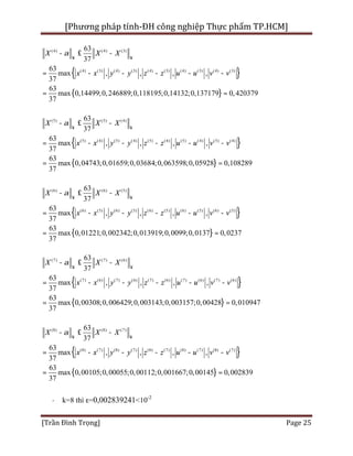 [Phương pháp tính-ĐH công nghiệp Thực phẩm TP.HCM]
[Trần Đình Trọng] Page 25
{ }
{ }
(4) (4) (3)
(4) (3) (4) (3) (4) (3) (4) (3) (4) (3)
63
37
63
max , , , ,
0,14499;0,246889;0,118195;0,14132;0,1
37
6
37179 0,4
3
max
37
20379
X X X
x x y y z z u u v v
a
¥ ¥
- £ -
= - - - - -
= =
{ }
{ }
(5) (5) (4)
(5) (4) (5) (4) (5) (4) (5) (4) (5) (4)
63
37
63
max , , , ,
37
63
m 0,04743;0,01659;0,03684;0,063598;0,05928 0,1082ax
37
89
X X X
x x y y z z u u v v
a
¥ ¥
- £ -
= - - - - -
= =
{ }
{ }
(6) (6) (5)
(6) (5) (6) (5) (6) (5) (6) (5) (6) (5)
63
37
63
max , , , ,
37
63
max
3
0,01221;0,002342;0,013919;0,0099;0,0137 0,0237
7
X X X
x x y y z z u u v v
a
¥ ¥
- £ -
= - - - - -
= =
{ }
{ }
(7) (7) (6)
(7) (6) (7) (6) (7) (6) (7) (6) (7) (6)
63
37
63
max , , , ,
0,00308;0,006429;0,003143;0,003157;0,
37
6
00428 0,0
3
max
37
10947
X X X
x x y y z z u u v v
a
¥ ¥
- £ -
= - - - - -
= =
{ }
{ }
(8) (8) (7)
(8) (7) (8) (7) (8) (7) (8) (7) (8) (7)
63
37
63
max , , , ,
37
63
m 0,00105;0,00055;0,00112;0,001667;0,00145 0,0028ax
37
39
X X X
x x y y z z u u v v
a
¥ ¥
- £ -
= - - - - -
= =
· k=8 thì ε=0,002839241<10-2
 