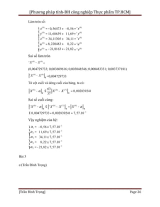 [Phương pháp tính-ĐH công nghiệp Thực phẩm TP.HCM]
[Trần Đình Trọng] Page 26
Làm tròn số:
(8) (8)
(8) (8)
(8) (8)
(8) (8)
(8) (8)
'0,56473 0,56
11,68639 11,69
'34,11305 34,11
8,220483 8,22
21,8163 21,82
'
'
'
y y
u u
v
x x
z z
v
ì
ï
=
= =- » -
= »
= =»
»=
ï
ï
í
ï =
ï
ï =î - »-=
Sai số làm tròn
(8) (8)
' X X- =
(0,004729733; 0,003609616; 0,003048546; 0,000483331; 0,003737181)
(8) (8)
' XX
¥
- =0,004729733
Từ cột cuối và dòng cuối của bảng, ta có:
(8) (8) (7)
0,00283
63
37
9241X X Xa
¥ ¥
- £ - =
Sai số cuối cùng:
(8) (8) (7) (8)
3
0,004729733 0,00283924
' '
7,57.1 10
X X X Xa a
¥ ¥ ¥
-
- £ - + -
£ + »
Vậy nghiệm của hệ:
3
3
2
3
3
4
3
5
1
3
7,57.10
7,57.10
7,57
0,5
.10
6
11,69
34,11
8,22
21,82
7,57.10
7,57.10
a
a
a
a
a
-
-
-
-
-
ì
ï =ï
= - ±
±
= ±
ï
= ±
- ±
í
ï
ï
=ïî
Bài 3
c/(Trần Đình Trọng)
 