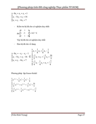 [Phương pháp tính-ĐH công nghiệp Thực phẩm TP.HCM]
[Trần Đình Trọng] Page 27
1 2 3
1 2 3
1 2 3
8 1
5 16
4 7
x x x
x x x
x x x
- + + =ì
ï
- + =í
ï + - =î
· Kiểm tra hệ đã cho có nghiệm duy nhất:
det
8 1 1
1 5 1 163 0
1 1 4
é ù
ê ú =ê ú
ê úë û
- ¹
-
Vậy hệ đã cho có nghiệm duy nhất
· Đưa hệ đã cho về dạng
1 2 3
1 2 3
1 2 3 1 2 3
1 2 3
1 2 3
1 1 1
8 8 88 1
1 1 16
5 16
5 5 5
4 7
1 1 7
4 4 4
x x x
x x x
x x x x x x
x x x
x x x
ì
= + -ï
- = - - -ì ï
- -ï ï
- = - Û + = +í í
ï ï+ - =î - -ï
- + =ï
î
Phương pháp lặp Gauss-Seidel
( 1)
1 2 3
( 1) ( 1)
1 2 3
( 1) ( 1) ( 1)
1 2 3
1 1 1
8 8 8
1 1 16
5 5 5
1 1 7
4 4 4
k k k
k k k
k k k
x x x
x x x
x x x
+
+ +
+ + +
ì
= + -ï
ï
- -ï
+ = +í
ï
- -ï
- + =ï
î
 
