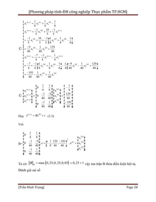 [Phương pháp tính-ĐH công nghiệp Thực phẩm TP.HCM]
[Trần Đình Trọng] Page 28
( )
( )
( ) ( ) ( )
( ) ( )
( ) ( ) ( ) ( )
( 1) ( )
1 2 3
( 1) ( 1)
2 3 1
3 2 3
3 2
( 1) ( 1) ( 1)
3 1 2
2 3 3 2
1 1 1
8 8 8
1 16 1
5 5 5
1 16 1 1 1 1
5 5 5 8 8 8
9 1 129
40 40 40
7 1 1
4 4 4
7 1 1 1 1 1 9 1 129
4 4 8 8 8 4 40 40 40
kk k
kk k
k k k
k k
k k k
k k k k
x x x
x x x
x x x
x x
x x x
x x x x
+
+ +
+ + +
= + -
- -
= + +
- - æ ö
= + + + -ç ÷
è ø
-
Û = - +
- -
= + -
- - -æ ö æ ö
= + + - - - +ç ÷ ç ÷
è ø è ø
= ( ) ( )
2 3
101 1 1
40 40 40
k k
x x
ì
ï
ï
ï
ï
ï
ï
ï
ï
ï
í
ï
ï
ï
ï
ï
ï
ï
-ï - +ïî
( )
( )
( )
( 1)
11
( 1)
2 2
( 1)
3 3
1 1 1
0
8 8 8
1 9 129
0
40 40 40
1 1 101
0
40 40 40
kk
kk
k k
xx
x x
x x
+
+
+
é ù é ù
-ê ú ê úé ùé ù ê ú ê úê úê ú - -ê ú ê úÛ = +ê úê ú ê ú ê úê úê ú ê ú ê úê úë û - -ë ûê ú ê ú
ê ú ê úë û ë û
Hay
( )( 1) kk
x Bx c+
= + (3.3)
Với
B=
( )
( )
( )
1
( )
2
3
1 1
0
8 8
1 9 1 129 101
0 , ; ; ,
40 40 8 40 40
1 1
0
40 40
k
T
kk
k
x
c x x
x
é ù
ê ú é ù
ê ú ê ú- - -æ öê ú = - = ê úç ÷ê ú è ø ê ú
ê ú ê ú- ë ûê ú
ê úë û
Ta có: { }max 0,25;0,25;0,05 0,25 1B ¥
= = < vậy ma trận B thỏa điều kiện hội tụ.
Đánh giá sai số
 