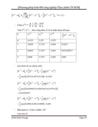 [Phương pháp tính-ĐH công nghiệp Thực phẩm TP.HCM]
[Trần Đình Trọng] Page 29
( ) ( ) ( 1) ( ) ( 1)1
, 1,2,...
1 3
k k k k k
B
x x x x x k
B
a - -¥
¥ ¥ ¥
¥
- £ - = - " =
-
· Chọn x(0)
=
1 129 101
; ;
8 40 40
T
c
-æ ö
= -ç ÷
è ø
Tính x(0)
, x(1)
,… theo công thức (3.3) ta nhận được kết quả:
k x1
(k)
x2
(k)
x3
(k)
( ) ( 1)1
3
k k
X X -
¥
-
0 -0,125 3,225 -2,525
1 -0,038 3,7125 -2,669 0,1625
2 0,0055 3,7327 -2,685 0,014322917
3 0,006 3,7357 -2,685 0,001
· Giải thích cột sai số(cột cuối):
{ }
(1) (1) (0) (1) (0)
1 3
0,0875;0,4875;0,144 0,16
1 1
max
3 3
3
ma 25x
2
i i
i
x x x x xa
¥ ¥ £ £
- £ - = -
= =
{ }
(2) (2) (1) (2) (1)
1 3
1 1
max
3 3
1
ma 0,04296875;0,02015625;0,01578125
0,014322917
x
3
i i
i
x x x x xa
¥ ¥ £ £
- £ - = -
=
=
{ }
(3) (3) (2) (3) (2)
1 3
0,0005;0,003;0,0009 0,001
1 1
max
3 3
1
max
3
i i
i
x x x x xa
¥ ¥ £ £
- £ - = -
= =
· Đến bước k =3 thì ε=0,001<10-2
Làm tròn số:
 