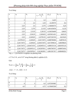 [Phương pháp tính-ĐH công nghiệp Thực phẩm TP.HCM]
[Trần Đình Trọng] Page 3
Ta có bảng:
n an bn
2
n n
n
a b
c
+
= ( )nf c bn - an
0
2 3 2,5 2,625 1
1
2 2,5 2,25 -0,109375 0,5
2
2,25 2,5 2,375 1,146484375 0,25
3
2,25 2,375 2,3125 0,491455078 0,125
4
2,25 2,3125 2,28125 0,184356689 0,0625
5
2,25 2,28125 2,265625 0,035831451 0,03125
6
2,25 2,265625 2,2578125 -0,037185192 0,015625
7
2,2578125 2,265625 2,26171875 -0,000780404 0,0078125
8
2,26171875 2,265625 2,263671875 0,017499618 0,00390625
9
2,26171875 2,263671875 2,262695313 0,008353134 0,001953125
10
2,26171875 2,262695313 2,262207031 0,003784747 0,000976563
11
2,26171875 2,262207031 2,261962891 0,001501767 0,000488281
Vậy: c = 2,261962891 là nghiệm của phương trình.
c/ 2x
-5x-3=0 , sai số 10-3
trong khoảng phân ly nghiệm (4,5).
Giải:
Ta có: 2 2 3
1
log 1 log 11
10
b a
n
e -
-é ù é ù
= + = »ê ú ê úë û ë û
( ) ( )-7 0 , 4 0f fa b= < = >
Ta có bảng:
n an bn
2
n n
n
a b
c
+
= ( )nf c bn - an
0
4 5 4,5 -2,872583002 1
1
4,5 5 4,75 0,158685288 0,5
 