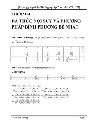 [Phương pháp tính-ĐH công nghiệp Thực phẩm TP.HCM]
[Trần Đình Trọng] Page 31
CHƯƠNG 4
ĐA THỨC NỘI SUY VÀ PHƯƠNG
PHÁP BÌNH PHƯƠNG BÉ NHẤT
Bài 1: (Đào Thị Hương) Tính giá trị của một đa thức 5 4 3 2
5 ( ) 2x 3x 4xP x x x= + - + - tại
3
2
x
-
= theo sơ đồ Hoocne.
1 2 1- 3 4- 0 3
2
-
3
2
-
3
4
-
21
8
135
16
-
597
32
1 1
2
7
4
-
45
8
199
16
-
597
32
= 5 ( 3/ 2)P -
Bài 2: Tìm đa thức nội suy Lagrange theo bảng số:
a/ (Hồ Thị My)
x 1 2 3 4 7
y 17 17,5 76 210,5 1970
4 0 0 1 1 2 2 3 3 4 4
1 2 3 4 0 2 3 4
0 1
0 1 0 2 0 3 0 4 1 0 1 2 1 3 1 4
0 1 3 4
2 3
2 0 2 1 2 3 2 4
( )
( )( )( )( ) ( )( )( )( )
( )( )( )( ) ( )( )( )( )
( )( )( )( ) (
( )( )( )( )
P x y L y L y L y L y L
x x x x x x x x x x x x x x x x
y y
x x x x x x x x x x x x x x x x
x x x x x x x x x
y y
x x x x x x x x
= + + + +
- - - - - - - -
= +
- - - - - - - -
- - - -
+ +
- - - -
0 1 2 4
3 0 3 1 3 2 3 4
0 1 2 3
4
4 0 4 1 4 2 4 3
)( )( )( )
( )( )( )( )
( )( )( )( )
( )( )( )( )
x x x x x x x
x x x x x x x x
x x x x x x x x
y
x x x x x x x x
- - - -
- - - -
- - - -
+
- - - -
 