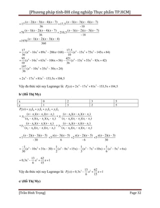 [Phương pháp tính-ĐH công nghiệp Thực phẩm TP.HCM]
[Trần Đình Trọng] Page 32
( 2)( 3)( 4)( 7) ( 1)( 3)( 4)( 7)
17 17,5
36 10
( 1)( 2)( 4)( 7) ( 1)( 2)( 3)( 7)
76 210,5
36 18
( 1)( 2)( 3)( 4)
1970
360
x x x x x x x x
x x x x x x x x
x x x x
- - - - - - - -
= +
-
- - - - - - - -
+ +
-
- - - -
+
4 3 217
( 16x 89x 206x+168)
36
x= - + - 4 3 217,5
( 15x 75x 145x 84)
10
x- - + - +
4 3 295
( 14x 63x 106x 56)
10
x+ - + - + 4 3 2421
( 13x 53x 83x 42)
36
x- - + - +
4 3 2197
( 10x 35x 50x 24)
36
x+ - + - +
4 3 2
2x 17x 81x 153,5x 104,5= - + - +
Vậy đa thức nội suy Lagrange là: 4 3 2
4 ( ) 2x 17x 81x 153,5x 104,5P x = - + - +
b/ (Hồ Thị My)
x 0 2 3 5
y 1 3 2 5
3 0 0 1 1 2 2 3 3
1 2 3 0 2 3
0 1
0 1 0 2 0 3 1 0 1 2 1 3
0 1 3 0 1 2
2 3
2 0 2 1 2 3 3 0 3 1 3 2
( )
( )( )( ) ( )( )( )
( )( )( ) ( )( )( )
( )( )( ) ( )( )( )
( )( )( ) ( )( )( )
P x y L y L y L y L
x x x x x x x x x x x x
y y
x x x x x x x x x x x x
x x x x x x x x x x x x
y y
x x x x x x x x x x x x
= + + +
- - - - - -
= +
- - - - - -
- - - - - -
+ +
- - - - - -
( 2)( 3)( 5)
1
30
x x x- - -
=
-
( 3)( 5)
3
6
x x x- -
+
( 2)( 5)
2
6
x x x- -
+
-
( 2)( 3)
5
30
x x x- -
+
3 21
( 10x 31x 30)
30
x
-
= - + - 3 21
( 8x 15x)
2
x+ - + 3 21
( 7x 10x)
3
x- - + 3 21
( 5x 6x)
6
x+ - +
3 213 62
0,3x 1
6 15
x x= - + +
Vậy đa thức nội suy Lagrange là: 3 2
3
13 62
( ) 0,3x 1
6 15
P x x x= - + +
c/ (Hồ Thị My)
 