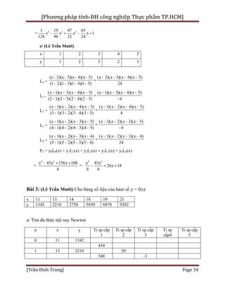 [Phương pháp tính-ĐH công nghiệp Thực phẩm TP.HCM]
[Trần Đình Trọng] Page 34
= 4 3 21 19 47 65
1
128 96 32 24
x x x x- + - +
e/ (Lê Trần Mười)
x 1 2 3 4 5
y 1 2 3 2 1
Lo =
(x 2)(x 3)(x 4)(x 5) ( 2)( 3)( 4)( 5)
(1 2)(1 3)(1 4)(1 5) 24
x x x x- - - - - - - -
=
- - - -
L1 =
( 1)( 3)( 4)( 5) ( 1)( 3)( 4)( 5)
(2 1)(2 3)(2 4)(2 5) 6
x x x x x x x x- - - - - - - -
=
- - - - -
L2 =
( 1)( 2)( 4)( 5) ( 1)( 2)( 4)( 5)
(3 1)(3 2)(3 4)(3 5) 4
x x x x x x x x- - - - - - - -
=
- - - -
L3 =
( 1)( 2)( 3)( 5) ( 1)( 2)( 3)( 5)
(4 1)(4 2)(4 3)(4 5) 6
x x x x x x x x- - - - - - - -
=
- - - - -
L4 =
( 1)( 2)( 3)( 4) ( 1)( 2)( 3)( 4)
(5 1)(5 2)(5 3)(5 4) 24
x x x x x x x x- - - - - - - -
=
- - - -
P4 = y0L0(x) + y1L1(x) + y2L2(x) + y3L3(x) + y4L4(x)
=
4 2
43 156 108
6
x x x- + +
=
4 2
43
26 18
6 6
x x
x- + +
Bài 3: (Lê Trần Mười) Cho bảng số liệu của hàm số y = f(x)
x 11 13 14 18 19 21
y 1342 2210 2758 5850 6878 9282
a/ Tìm đa thức nội suy Newton
n x y Tỉ sp cấp
1
Tỉ sp cấp
2
Tỉ sp cấp
3
Tỉ sp
cấp4
Tỉ sp cấp
5
0 11 1342
434
1 13 2210 50
548 -1
 