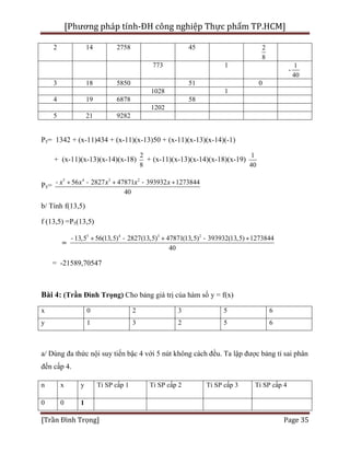 [Phương pháp tính-ĐH công nghiệp Thực phẩm TP.HCM]
[Trần Đình Trọng] Page 35
2 14 2758 45 2
8
773 1
-
1
40
3 18 5850 51 0
1028 1
4 19 6878 58
1202
5 21 9282
P5= 1342 + (x-11)434 + (x-11)(x-13)50 + (x-11)(x-13)(x-14)(-1)
+ (x-11)(x-13)(x-14)(x-18)
2
8
+ (x-11)(x-13)(x-14)(x-18)(x-19)
1
40
P5=
5 4 3 2
56 2827 47871 393932 1273844
40
x x x x x- + - + - +
b/ Tính f(13,5)
f (13,5) =P5(13,5)
=
5 4 3 2
13,5 56(13,5) 2827(13,5) 47871(13,5) 393932(13,5) 1273844
40
- + - + - +
= -21589,70547
Bài 4: (Trần Đình Trọng) Cho bảng giá trị của hàm số y = f(x)
x 0 2 3 5 6
y 1 3 2 5 6
a/ Dùng đa thức nội suy tiến bậc 4 với 5 nút không cách đều. Ta lập được bảng tỉ sai phân
đến cấp 4.
n x y Tỉ SP cấp 1 Tỉ SP cấp 2 Tỉ SP cấp 3 Tỉ SP cấp 4
0 0 1
 