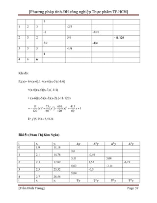 [Phương pháp tính-ĐH công nghiệp Thực phẩm TP.HCM]
[Trần Đình Trọng] Page 37
1
1 2 3 -2/3
-1 -3/10
2 3 2 5/6 -11/120
3/2 -1/4
3 5 5 -1/6
1
4 6 6
Khi đó:
P4(x)= 6+(x-6).1 +(x-6)(x-5).(-1/6)
+(x-6)(x-5)(x-3).(-1/4)
+ (x-6)(x-5)(x-3)(x-2).(-11/120)
( )4 3 211 73 601 413
( ) ( ) 1
120 60 120 60
x x x x= - + - + +
(5,25) 5,5124fÞ =
Bài 5: (Phan Thị Kim Ngân)
i xi yi ∆ ∆ ∆ ∆
0 1,9 11,18
3,6
1 2,1 14,78 -0,49
3,11 3,08
2 2,3 17,89 2,52 -6,19
5,63 -3,11
3 2,5 23,52 -0,5
5,04
4 2,7 28,56
i xi yi ∇ ∇ ∇ ∇
 