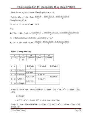 [Phương pháp tính-ĐH công nghiệp Thực phẩm TP.HCM]
[Trần Đình Trọng] Page 38
Ta có đa thức nội suy Newton tiến xuất phát từ x0 = 1,9:
P4(1,9 + 0,2t) = 11,18 + 3,6t –
, ( )
!
+
, ( )( )
!
–
, ( )( )( )
!
Tính gần đúng f(2,0).
Ta có: x = 2,0 = 1,9 + 0,2t ó t = 0,5.
Vậy
P4(2,0) = 11,18 + 3,6.0,5 –
, . . ( . )
!
+
, . , ( , )( , )
!
–
, . , ( , )( , )( , )
!
Ta có đa thức nội suy Newton lùi xuất phát từ x0 = 2,7:
P4(2,7 + 0,2t) = 28,56 + 5,04t –
. ( )
!
–
, ( )( )
!
–
, ( )( )( )
!
Bài 6: (Vương Bảo Nhi)
x 150
200
250
300
y = sin(x) 0,2588
19
0,342020 0,422618 0,500000
n x y Tỉ SP cấp
1
Tỉ SP cấp 2 Tỉ SP cấp 3
0 15 0,258819
0,0166402
1 20 0,342020 5,206.10-5
0,0161196 8,1733.10-7
2 25 0,422618 6,432.10-5
0,0154764
3 30 0,500000
P3(x) = 0,258819 + (x – 15). 0,0166402 + (x –15)(x – 20). 5,206.10–5
+ (x –15)(x – 20)(x
– 25).
8,1733.10-7
= 8,1733.10–7
x3
+ 3,0202.10–6
x2
+ 0,0158 x + 0,018704
P3(x) = 0,5 + (x – 30). 0,0154764 + (x –30)(x – 25). 6,432.10-5
+ (x –30)(x – 25)(x – 20).
8,1733.10-7
 
