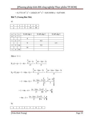 [Phương pháp tính-ĐH công nghiệp Thực phẩm TP.HCM]
[Trần Đình Trọng] Page 39
= 8,1733.10-7
x3
+ 3,02625.10–6
x2
+ 0,0134508 x + 0,071688
Bài 7: (Vương Bảo Nhi)
a)
x 1 2 3 4
y 1 5 14 30
n x y Tỉ SP cấp 1 Tỉ SP cấp 2 Tỉ SP cấp 3
0 1 1
4
1 2 5 5/2
9 1/3
2 3 14 7/2
16
3 4 30
Đặt n= 1+ t
P3 (1+ t) = 1 + 4t +
5
( 1)
2
2!
t t -
+
1
( 1)( 2)
3
3!
t t t- -
Sn= P3 (n) = 1 + 4(n –1) +
5
( 1)( 2)
2
2!
n n- -
+
1
( 1)( 2)( 3)
3
3!
n n n- - -
= 1 + 4(n –1) +
( 1)( 2)
2!
n n- -
1
( 3)
5 3
2 3
n
é ù
-ê ú
+ê ú
ê ú
ë û
= 1 + 4n – 4 +
( 1)( 2)
2!
n n- - 5 1
( 3)
2 9
n
é ù
+ -ê úë û
= 4n – 3 +
( 1)( 2)
2!
n n- - 13 1
6 9
n
é ù
+ê úë û
b)
x 1 2 3 4 5
 
