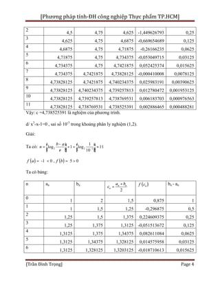 [Phương pháp tính-ĐH công nghiệp Thực phẩm TP.HCM]
[Trần Đình Trọng] Page 4
2
4,5 4,75 4,625 -1,449626793 0,25
3
4,625 4,75 4,6875 -0,669654689 0,125
4
4,6875 4,75 4,71875 -0,26166235 0,0625
5
4,71875 4,75 4,734375 -0,053049715 0,03125
6
4,734375 4,75 4,7421875 0,052425374 0,015625
7
4,734375 4,7421875 4,73828125 -0,000410008 0,0078125
8
4,73828125 4,7421875 4,740234375 0,025983191 0,00390625
9
4,73828125 4,740234375 4,739257813 0,012780472 0,001953125
10
4,73828125 4,739257813 4,738769531 0,006183703 0,000976563
11
4,73828125 4,738769531 4,738525391 0,002886465 0,000488281
Vậy: c =4,738525391 là nghiệm của phương trình.
d/ x3
-x-1=0 , sai số 10-3
trong khoảng phân ly nghiệm (1,2).
Giải:
Ta có: 2 2 3
1
log 1 log 11
10
b a
n
e -
-é ù é ù
= + = »ê ú ê úë û ë û
( ) ( )-1 0 , 5 0f fa b= < = >
Ta có bảng:
n an bn
2
n n
n
a b
c
+
= ( )nf c bn - an
0
1 2 1,5 0,875 1
1
1 1,5 1,25 -0,296875 0,5
2
1,25 1,5 1,375 0,224609375 0,25
3
1,25 1,375 1,3125 -0,051513672 0,125
4
1,3125 1,375 1,34375 0,082611084 0,0625
5
1,3125 1,34375 1,328125 0,014575958 0,03125
6
1,3125 1,328125 1,3203125 -0,018710613 0,015625
 