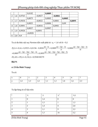 [Phương pháp tính-ĐH công nghiệp Thực phẩm TP.HCM]
[Trần Đình Trọng] Page 41
0,0102 0,0009
2 1,6 0,9763 -0,0027 -0,0004
0,0075 0,0005 0,0005
3 1,7 0,9838 -0,0022 0,0001 0,0895
0,0053 0,0006 0,09
4 1,8 0,9891 -0,0016 0,0901
0,0037 0,0907
5 1,9 0,9928 0,0891
-0,0928
6 2,0 0,9
Ta có đa thức nội suy Newton tiến xuất phát từ x0 = 1,4 với h = 0,1
6
( 1) ( 1)( 2) ( 1)( 2)( 3)
(1,4 0,1 ) 0,9523 0,0138 0,0036 0,0009 0,0004
2 3! 4!
( 1)( 2)( 3)( 4) ( 1)( 2)( 3)( 4)( 5)
0,0005 0,0895
5! 6!
t t t t t t t t t
P t t
t t t t t t t t t t t
- - - - - -
+ = + - + -
- - - - - - - - -
+ +
(1,43) (1,4 0,3.0,1) 0,9548188379Pf » + =
Bài 9:
a/ (Trần Đình Trọng)
Ta có:
x 0 1 2 3 4 5 6 7
y 1,4 1,3 1,4 1,1 1,3 1,8 1,6 2,3
Ta lập bảng từ số liệu trên:
i ix iy 2
ix i ix y
1 0 1,4 0 0
2 1 1,3 1 1,3
3 2 1,4 4 2,8
4 3 1,1 9 3,3
5 4 1,3 16 5,2
 