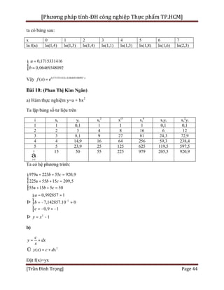[Phương pháp tính-ĐH công nghiệp Thực phẩm TP.HCM]
[Trần Đình Trọng] Page 44
ta có bảng sau:
x 0 1 2 3 4 5 6 7
ln f(x) ln(1,4) ln(1,3) ln(1,4) ln(1,1) ln(1,3) ln(1,8) ln(1,6) ln(2,3)
0,1715331416
0,06469348092
a
b
=ì
í
=î
Vậy 0,1715331416 0,06469348092
( ) x
f x e + ´
=
Bài 10: (Phan Thị Kim Ngân)
a) Hàm thực nghiệm y=a + bx2
Ta lập bảng số tư liệu trên
i xi yi xi
2
xi3
xi
4
xiyi xi
2
yi
1 1 0,1 1 1 1 0,1 0,1
2 2 3 4 8 16 6 12
3 3 8,1 9 27 81 24,3 72,9
4 4 14,9 16 64 256 59,3 238,4
5 5 23,9 25 125 625 119,5 597,5
1
n
i=
å
15 50 55 225 979 205,5 920,9
Ta có hệ phương trình:
3
2
979a 225 55 920,9
225a 55 15 209,5
55a 15 5 50
0,992857 1
7,142857.10 0
0,9 1
1
b c
b c
b c
a
b
c
y x
-
+ + =ì
ï
+ + =í
ï + + =î
= »ì
ï
Þ = - »í
ï = - » -î
Þ = -
b)
2
( ) x
c
y dx
x
y x c d
= +
Û = +
Đặt f(x)=yx
 