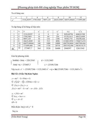 [Phương pháp tính-ĐH công nghiệp Thực phẩm TP.HCM]
[Trần Đình Trọng] Page 46
Ta có bảng sau:
x 2 4 6 8 10 12
y
e 1510,20397 3789,5403 9897,129 26635,4949 60475,88684 171099,408
Ta lập bảng số từ bảng số liệu trên:
i xi yi
2
ix 3
ix 4
ix i ix y 2
i ix y
1 2 1510,20397 4 8 16 3020,40794 6040,81588
2 4 3789,5403 16 64 256 15158,1612 60632,6448
3 6 9897,129 36 216 1296 59382,774 356296,644
4 8 26635,4949 64 512 4096 213083,9592 1704671,674
5 10 60475,88684 100 1000 10000 604758,8684 6047588,684
6 12 171099,408 144 1728 20736 2053192,896 24638314,75
1
n
i=å 42 273407,7 364 3528 36400 2948597 32813545
Giải hệ phương trình:
36400d +364c = 32813545 d = 1133,3683
364d +6c = 273407,7 c = -23189,7246
Vậy ta có: y
e = -23189,7246 + 1133,3683 x2
→ y = ln(-23189,7246 + 1133,3683 x2
)
Bài 12: (Trần Thị Kim Ngân)
( )( ) ( )
1 2
1
( 1) ln( 1)
1 ln( 1)
( ) ( )
( ) ( 1) e (1) (2)
x
x
x x
y a e b x
f a e f b x y
f x f x y
f x a e a a f f
= - + +
Û - + + =
Û + =
= - = - = -
1
1
1
(1) e
ln ln
( 1)
x
y f a
y a x
y A X
B
= =
Û = +
Û = +
=
Điều Kiện: ln(y) với y¹ 0
Suy ra
 