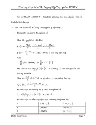 [Phương pháp tính-ĐH công nghiệp Thực phẩm TP.HCM]
[Trần Đình Trọng] Page 7
Vậy x6=2,53200 5
4,66667.10-
± là nghiệm gần đúng thỏa mãn yêu cầu về sai số.
b/ (Trần Đình Trọng)
3
6 2 0x x- + = với sai số 10-5
trong khoảng phân ly nghiệm (2,3)
· Tính giá trị nghiệm và đánh giá sai số:
Chọn
[2,3]
max '( ) 21
x
M f x
Î
= = . Đặt:
( )
( ) 3 3
6 2 27 2
21 21
f x x x x x
x x x
M
j
- + - + -
= - = - =
( ) ( )
2
3 27
' 0, 2;3 .
21
x
x xj
- +
= ³ " Î Do đó là hàm tăng trên[2,3]
Vậy:
[ ]
41 52
2 (2) ( ) (3) 3, 2;3
21 21
x xj j j< = £ £ = < " Î
Mặt khác, ta có
[ ]
( )2;3
5
max ' 1
7x
q xj
Î
= = < . Vậy hàm ( )xj thỏa mãn yêu cầu của
phương pháp lặp.
Chọn x0=
2 3
2,5
2
+
= . Tính các giá trị x1,x2,… theo công thức lặp
( )
3
1 1
1
27 1
, 1,2,...
21
n n
n n
x x
x x nj - -
-
- + +
= = =
Ta nhận được dãy lặp này hội tụ và có đánh giá sai số
1 12,5 , 1,2,...
1
n n n n n
q
x x x x x n
q
a - -- £ - = - =
-
Ta nhận được các xấp xỉ nghiệm được cho trong bảng dưới đây:
n ( )1n nx xj -= 12,5 n nx x --
1 2,517857 0,0446425
2 2,524758 0,0172525
 