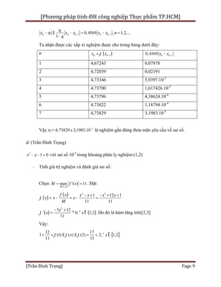 [Phương pháp tính-ĐH công nghiệp Thực phẩm TP.HCM]
[Trần Đình Trọng] Page 9
1 10,4569 , 1,2,...
1
n n n n n
q
x x x x x n
q
a - -- £ - = - =
-
Ta nhận được các xấp xỉ nghiệm được cho trong bảng dưới đây:
n ( )1n nx xj -= 10,4569 n nx x --
1 4,67243 0,07878
2 4,72039 0,02191
3 4,73346 5,9397.10-3
4 4,73700 1,617426.10-3
5 4,73796 4,38624.10-4
6 4,73822 1,18794.10-4
7 4,73829 3,1983.10-5
Vậy x7= 5
4,73829 3,1983.10-
± là nghiệm gần đúng thỏa mãn yêu cầu về sai số.
d/ (Trần Đình Trọng)
3
1 0x x- - = với sai số 10-5
trong khoảng phân ly nghiệm (1,2)
· Tính giá trị nghiệm và đánh giá sai số:
Chọn
[1,2]
max '( ) 11
x
M f x
Î
= = . Đặt:
( )
( ) 3 3
1 12 1
11 11
f x x x x x
x x x
M
j
- + - + +
= - = - =
( ) ( )
2
3 12
' 0, 1;2 .
11
x
x xj
- +
= ³ " Î Do đó là hàm tăng trên[2,3]
Vậy:
[ ]
12 17
1 (1) ( ) (2) 2, 1;2
11 11
x xj j j< = £ £ = < " Î
 