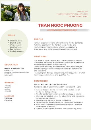 TRAN NGOC PHUONG
+ 9 7 2 8 0 4 1 0 5
P H U O N G P H U O N G T T N 1 4 0 8 @ G M A I L . C O M
G O V A P D I S T R I C , H C M C
• TRAVEL
• BOOKS
• MUSIC
• MOVIES
INTEREST
Creative ideas
English skills
Web content
development
Copywriting
Market research
SKILLS
PROFILE
I am an experienced and efficient social media Content a
full-time position in the field of social media and
marketing communications, where I can apply my
knowledge and skills for continuous improvement.
OBJECTIVES
- To work in the a creative and challenging environment
- This year: Becoming a copywriter, join in the Marketing &
Advertising and the Creative industry
- Long term: Building a career in the field, doing the job
that bring my passion and aspiration to the community
and social life.
- Applying for: Being a copywriter/junior copywriter is what
I am very passion about and qualified for.
SOCIAL MEDIA CONTENT PRODUCER
EXPERIENCE
RAINBOW MEDIA & ENTERTAINMENT |  JUNE 2017 - NOW
Managed social media accounts and created social
media for daily postings
Plan for content direction suite for strategy of client 
 Develop concepts & ideas for advertising and marketing
materials & campaigns
 Identify new trends in digital marketing
 Write copy for Email marketing campaigns, Newsletter
Write press releases advertising new product, support
booking the Pr articles. 
 Attend product plan launches and networking events
COLLEGE  OF FOREIGN ECONOMIC
RELATIONS
2013 - 2016
EDUCATION
MAJOR IN ENGLISH FOR
BUSINESS 
CONTENTMARKETINGEXECUTIVE
LANGUAGE 
VIETNAM
ENGLISH
 