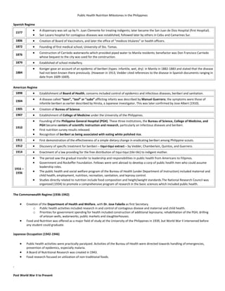 Public Health Nutrition Milestones in the Philippines
Spanish Regime
1577
A dispensary was set up by Fr. Juan Clemente for treating indigents; later became the San Juan de Dios Hospital (first Hospital).
San Lazaro hospital for contagious diseases was established, followed later by others in Cebu and Camarines Sur.
1806 Creation of Board of Vaccinators, and later the office of “medicos titulares” or health officers.
1872 Founding of first medical school, University of Sto. Tomas.
1876
Construction of Carriedo waterworks which provided piped water to Manila residents; benefactor was Don Francisco Carriedo
whose bequest to the city was used for the construction.
1879 Established of school midwifery.
1884
Koniger gave an account of an epidemic of beriberi (types: infantile, wet, dry) in Manila in 1882-1883 and stated that the disease
had not been known there previously. (However in 1913, Vedder cited references to the disease in Spanish documents ranging in
date from 1609-1669).
American Regime
1898 Establishment of Board of Health; concerns included control of epidemics and infectious diseases, beriberi and sanitation.
1904
A disease called “taon”, “taol” or “suba” afflicting infants was described by Manuel Guerrero; the symptoms were those of
infantile beriberi as earlier described by Hirota, a Japanese investigator. This was later confirmed by Jose Albert (1910).
1905 Creation of Bureau of Science.
1907 Establishment of College of Medicine under the University of the Philippines.
1910
Founding of the Philippine General Hospital (PGH). These three institutions, the Bureau of Science, College of Medicine, and
PGH became centers of scientific instruction and research, particularly on infectious diseases and beriberi.
First nutrition survey results released.
Recognition of beriberi as being associated with eating white polished rice.
1911 First demonstration of the effectiveness of a simple dietary change in eradicating beriberi among Philippine scouts.
1912 Discovery of specific treatment for beriberi – tiqui-tiqui extract – by Vedder, Chamberlain, Quintos, and Guerrero.
1914 Enactment of a law providing for the free distribution of tiqui-tiqui (tiki-tiki) to indigent mother.
1916 –
1936
The period saw the gradual transfer to leadership and responsibilities in public health from Americans to Filipinos.
Government and Rockeffer Foundation. Fellows were sent abroad to develop a corp of public health men who could assume
leadership roles.
The public health and social welfare program of the Bureau of Health (under Department of Instruction) included maternal and
child health, employment, nutrition, recreation, sanitation, and leprosy control.
Studies directly related to nutrition include food composition and height/weight standards.The National Research Council was
organized (1934) to promote a comprehensive program of research in the basic sciences which included public health.
The Commonwealth Regime (1936-1942)
Creation of the Department of Health and Welfare, with Dr. Jose Fabella as first Secretary.
o Public health activities included research in and control of contagious disease and maternal and child health.
o Priorities for government spending for health included construction of additional leprosaria; rehabilitation of the PGH; drilling
of artesan wells, waterworks; public markets and slaughterhouses.
Food and Nutrition was offered as a major field of study at the University of the Philippines in 1939, but World War II intervened before
any student could graduate.
Japanese Occupation (1942-1946)
Public health activities were practically paralyzed. Activities of the Bureau of Health were directed towards handling of emergencies,
prevention of epidemics, especially malaria.
A Board of Nutritional Research was created in 1943.
Food research focused on utilization of non-traditional foods.
.
Post World War II to Present
 