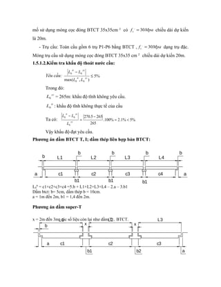 mố sử dụng móng cọc đóng BTCT 35x35cm 2 có f Mpa c , = 30 chiều dài dự kiến 
là 20m. 
- Trụ cầu: Toàn cầu gồm 6 trụ P1-P6 bằng BTCT , f Mpa c , = 30 dạng trụ đặc. 
Móng trụ cầu sữ dụng móng cọc đóng BTCT 35x35 cm 2 chiều dài dự kiến 20m. 
1.5.1.2.Kiểm tra khẩu độ thoát nước cầu: 
tt yc 
L 
L L 
0 0 = < 
L3 
b 
L4 
b 
tt yc 
L L 
L L 
- 
tt yc 
0 0 £ 
270.5 265 
a c1 c2 c3 c4 
a 
b1 b1 b1 
b L1 
b 
L2 
b 
L1 L2 L3 
b x x 
a c1 
b1 
c2 
b2 
c3 
a 
Yêu cầu: 5% 
max( , ) 0 0 
Trong đó: 
L yc 0 = 265m: khẩu độ tĩnh không yêu cầu. 
L tt 0 : khẩu độ tĩnh không thực tế của cầu 
Ta có: .100% 2.1% 5% 
265 
0 
- 
= 
- 
yc 
Vậy khẩu độ đạt yêu cầu. 
Phương án dầm BTCT T, I; dầm thép liên hợp bản BTCT: 
L0 
tt = c1+c2+c3+c4 =5.b + L1+L2+L3+L4 – 2.a – 3.b1 
Dầm btct: b= 5cm, dầm thép b = 10cm. 
a = 1m đến 2m, b1 = 1,4 đến 2m. 
Phương án dầm super-T 
x = 2m đến 3m, các số liệu còn lại như dầm T... BTCT. 
 