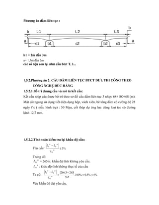 Phương án dầm liên tục : 
b 
L1 L2 L3 
a a 
b 
c1 b1 c2 b2 c3 
b1 = 2m đến 3m 
a= 1,5m đến 2m 
các số liệu con lại như cầu btct T, I... 
1.5.2.Phương án 2: CẦU DẦM LIÊN TỤC BTCT DƯL THI CÔNG THEO 
CÔNG NGHỆ ĐÚC HẪNG 
1.5.2.1.Bố trí chung cầu và mô tả kết cấu: 
Kết cấu nhịp cầu được bố trí theo sơ đồ cầu dầm liên tục 3 nhịp: 68+100+68 (m). 
Mặt cắt ngang sử dụng tiết diện dạng hộp, vách xiên, bê tông dầm có cường độ 28 
ngày f’c ( mẫu hình trụ) : 50 Mpa, cốt thép dự ứng lực dùng loại tao có đường 
kính 12,7 mm. 
1.5.2.2.Tính toán kiểm tra lại khẩu độ cầu: 
tt yc 
L 
L L 
- 
yc 
0 0 £ 
Yêu cầu: 5% 
0 
Trong đó: 
L yc 0 = 265m: khẩu độ tĩnh không yêu cầu. 
L tt 0 : khẩu độ tĩnh không thực tế của cầu 
Ta có: 266.3 265 
.100% 0.5% 5% 
tt yc 
L 
L L 
0 0 = < 
265 
0 
- 
= 
- 
yc 
Vậy khẩu độ đạt yêu cầu. 
 