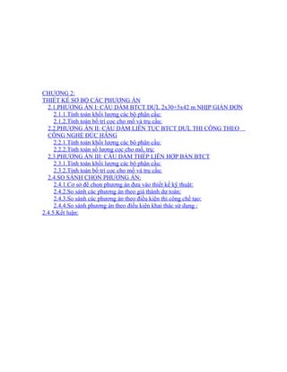 CHƯƠNG 2: 
THIẾT KẾ SƠ BỘ CÁC PHƯƠNG ÁN 
2.1.PHƯƠNG ÁN I: CẦU DẦM BTCT DƯL 2x30+5x42 m NHỊP GIẢN ĐƠN 
2.1.1.Tính toán khối lượng các bộ phận cầu: 
2.1.2.Tính toán bố trí cọc cho mố và trụ cầu: 
2.2.PHƯƠNG ÁN II: CẦU DẦM LIÊN TỤC BTCT DƯL THI CÔNG THEO 
CÔNG NGHỆ ĐÚC HẪNG 
2.2.1.Tính toán khối lượng các bộ phận cầu: 
2.2.2.Tính toán số lượng cọc cho mố, trụ: 
2.3.PHƯƠNG ÁN III: CẦU DẦM THÉP LIÊN HỢP BẢN BTCT 
2.3.1.Tính toán khối lượng các bộ phận cầu: 
2.3.2.Tính toán bố trí cọc cho mố và trụ cầu: 
2.4.SO SÁNH CHỌN PHƯƠNG ÁN: 
2.4.1.Cơ sở để chọn phương án đưa vào thiết kế kỹ thuật: 
2.4.2.So sánh các phương án theo giá thành dự toán: 
2.4.3.So sánh các phương án theo điều kiện thi công chế tạo: 
2.4.4.So sánh phương án theo điều kiện khai thác sử dụng : 
2.4.5.Kết luận: 
 