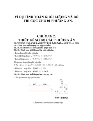 VÍ DỤ TÍNH TOÁN KHỐI LƯỢNG VÀ BỐ 
TRÍ CỌC CHO 01 PHƯƠNG ÁN. 
CHƯƠNG 2: 
THIẾT KẾ SƠ BỘ CÁC PHƯƠNG ÁN 
2.1.PHƯƠNG ÁN I: CẦU DẦM BTCT DƯL 2x30+5x42 m NHỊP GIẢN ĐƠN 
2.1.1.Tính toán khối lượng các bộ phận cầu: 
2.1.1.1.Tính toán khối lượng các bộ phận trên cầu: 
2.1.1.1.1.Tính toán khối lượng lớp phủ mặt cầu: 
- Trọng lượng lớp phủ mặt cầu: 
+ Lớp bê tông nhựa: t 0.06m 1 = ; 3 
1 g = 24KN /m 
+ Lớp phòng nước: t 0.015m 2 = ; 3 
2 g = 18KN /m 
Tổng trọng lượng lớp phủ mặt cầu: 
( . . ). (0,06.20 0,015.18) 10 1 1 2 2 DW t t W x lp = g + g = + = 17.1KN/m. 
- Tính cho 1 nhịp 30m : 30x17.1=513KN 
- Tính cho 1 nhịp 40m : 42x17.1=718.2KN 
2.1.1.1.2.Tính toán khối lượng lan can, tay vịn: 
- Cấu tạo lan can tay vịn như sau: 
50 
10 
30 
50 
10 
20 
70 
120 
25 
F=0.1875m2 
190 200 
Cấu tạo và kích thướt lan can tay vịn 
 