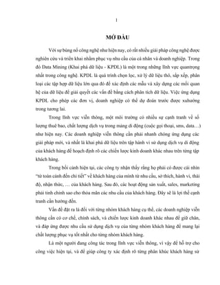 1
MỞ ĐẦU
Với sự bùng nổ công nghệ như hiện nay, có rất nhiều giải pháp công nghệ được
nghiên cứu và triển khai nhằm phục vụ nhu cầu của cá nhân và doanh nghiệp. Trong
đó Data Mining (Khai phá dữ liệu - KPDL) là một trong những lĩnh vực quantrọng
nhất trong công nghệ. KPDL là quá trình chọn lọc, xử lý dữ liệu thô, sắp xếp, phân
loại các tập hợp dữ liệu lớn qua đó để xác định các mẫu và xây dựng các mối quan
hệ của dữ liệu để giải quyết các vấn đề bằng cách phân tích dữ liệu. Việc ứng dụng
KPDL cho phép các đơn vị, doanh nghiệp có thể dự đoán trước được xuhướng
trong tương lai.
Trong lĩnh vực viễn thông, một môi trường có nhiều sự cạnh tranh về số
lượng thuê bao, chất lượng dịch vụ trong mảng di động (cuộc gọi thoại, sms, data…)
như hiện nay. Các doanh nghiệp viễn thông cần phải nhanh chóng ứng dụng các
giải pháp mới, và nhất là khai phá dữ liệu trên tập hành vi sử dụng dịch vụ di động
của khách hàng để hoạch định rõ các chiến lược kinh doanh khác nhau trên từng tập
khách hàng.
Trong bối cảnh hiện tại, các công ty nhận thấy rằng họ phải có được cái nhìn
“từ toàn cảnh đến chi tiết” về khách hàng của mình từ nhu cầu, sở thích, hành vi, thái
độ, nhận thức, … của khách hàng. Sau đó, các hoạt động sản xuất, sales, marketing
phải tinh chỉnh sao cho thỏa mãn các nhu cầu của khách hàng. Đây sẽ là lợi thế cạnh
tranh cần hướng đến.
Vấn đề đặt ra là đối với từng nhóm khách hàng cụ thể, các doanh nghiệp viễn
thông cần có cơ chế, chính sách, và chiến lược kinh doanh khác nhau để giữ chân,
và đáp ứng được nhu cầu sử dụng dịch vụ của từng nhóm khách hàng để mang lại
chất lượng phục vụ tốt nhất cho từng nhóm khách hàng.
Là một người đang công tác trong lĩnh vực viễn thông, vì vậy để hỗ trợ cho
công việc hiện tại, và để giúp công ty xác định rõ từng phân khúc khách hàng sử
 