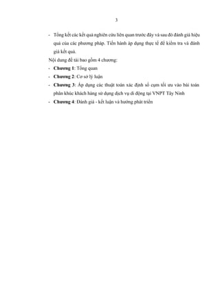 3
- Tổng kết các kết quả nghiên cứu liên quan trước đây và sau đó đánh giá hiệu
quả của các phương pháp. Tiến hành áp dụng thực tế để kiểm tra và đánh
giá kết quả.
Nội dung đề tài bao gồm 4 chương:
- Chương 1: Tổng quan
- Chương 2: Cơ sở lý luận
- Chương 3: Áp dụng các thuật toán xác định số cụm tối ưu vào bài toán
phân khúc khách hàng sử dụng dịch vụ di động tại VNPT Tây Ninh
- Chương 4: Đánh giá - kết luận và hướng phát triển
 