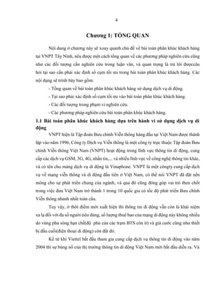 4
Chương 1: TỔNG QUAN
Nội dung ở chương này sẽ xoay quanh chủ đề về bài toán phân khúc khách hàng
tại VNPT Tây Ninh, nêu được một cách tổng quan về các phương pháp nghiên cứu cũng
như các đối tượng cần nghiên cứu trong luận văn, và quan trọng là trả lời đượccâu
hỏi tại sao cần phải xác định số cụm tối ưu trong bài toán phân khúc khách hàng. Các
nội dụng sẽ trình bày bao gồm:
- Tổng quan về bài toán phân khúc khách hàng sử dụng dịch vụ di động.
- Tại sao phải xác định số cụm tối ưu vào bài toán phân khúc khách hàng.
- Các đối tượng trong phạm vi nghiên cứu.
- Các phương pháp nghiên cứu bài toán phân khúc khách hàng.
1.1 Bài toán phân khúc khách hàng dựa trên hành vi sử dụng dịch vụ di
động
VNPT hiện là Tập đoàn Bưu chính Viễn thông hàng đầu tại Việt Nam được thành
lập vào năm 1996, Công ty Dịch vụ Viễn thông là một công ty trực thuộc Tập đoàn Bưu
chính Viễn thông Việt Nam (VNPT) hoạt động trong lĩnh vực thông tin di động, cung
cấp các dịch vụ GSM, 3G, 4G, nhắn tin,... và nhiều lĩnh vực về công nghệ thông tin khác,
và có tên cho mảng dịch vụ di động là Vinaphone. VNPT là một côngty cung cấp dịch
vụ về mạng viễn thông và di động đầu tiên ở Việt Nam, có thể nói VNPT đã đặt nền
móng cho sự phát triển chung của ngành, và qua đó cũng đóng góp vai trò then chốt
trong việc đưa Việt Nam trở thành 1 trong 10 quốc gia có tốc độ phát triển Bưu chính
Viễn thông nhanh nhất toàn cầu.
Tuy vậy, ở thời điểm mới xuất hiện thì thông tin di động vẫn còn là khái niệm
xa lạ đối với đa số người tiêu dùng, số lượng thuê bao của mạng di động này không nhiều
do vùng phủ sóng hạn chế(độ phủ của các trạm BTS còn ít) và giá cước cũng như thiết
bị đầu cuối(điện thoại di động) còn đắt đỏ.
Kể từ khi Viettel bắt đầu tham gia cung cấp dịch vụ thông tin di động vào năm
2004 thì sự bùng nổ của thị trường thông tin di động Việt Nam mới bắt đầu diễn ra. Và
 