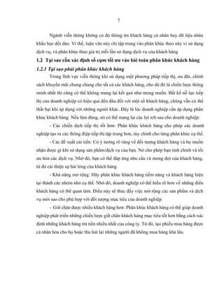 7
Ngành viễn thông không có đủ thông tin khách hàng cá nhân hay dữ liệu nhân
khẩu học dồi dào. Vì thế, luận văn này chỉ tập trung vào phân khúc theo này vi sử dụng
dịch vụ, và phân khúc theo giá trị mỗi lần sử dụng dịch vụ của khách hàng
1.2 Tại sao cần xác định số cụm tối ưu vào bài toán phân khúc khách hàng
1.2.1 Tại sao phải phân khúc khách hàng
Trong lĩnh vực viễn thông khi sử dụng một phương pháp tiếp thị, ưu đãi, chính
sách khuyến mãi chung chung cho tất cả các khách hàng, cho dù đó là chiến lược thông
minh nhất thì cũng có thể không mang lại kết quả như mong muốn. Bất kể nỗ lực tiếp
thị của doanh nghiệp có hiệu quả đến đâu đối với một số khách hàng, chúng vẫn có thể
thất bại khi áp dụng với những người khác. Đây là lúc doanh nghiệp cần áp dụng phân
khúc khách hàng. Nếu làm đúng, nó có thể mang lại các lợi ích sau cho doanh nghiệp:
- Các chiến dịch tiếp thị tốt hơn: Phân khúc khách hàng cho phép các doanh
nghiệp tạo ra các thông điệp tiếp thị tập trung hơn, tùy chỉnh cho từng phân khúc cụ thể.
- Các đề xuất cải tiến: Có ý tưởng rõ ràng về đối tượng khách hàng và họ muốn
nhận được gì khi sử dụng sản phẩm/dịch vụ của bạn. Nó cho phép bạn tinh chỉnh và tối
ưu hóa các dịch vụ. Nhờ đó, bạn có thể đáp ứng nhu cầu và mong đợi của khách hàng,
từ đó cải thiện sự hài lòng của khách hàng.
- Khả năng mở rộng: Hãy phân khúc khách hàng tiềm năng và khách hàng hiện
tại thành các nhóm nhỏ cụ thể. Nhờ đó, doanh nghiệp có thể hiểu rõ hơn về những điều
khách hàng có thể quan tâm. Điều này sẽ thúc đẩy việc mở rộng các sản phẩm và dịch
vụ mới sao cho phù hợp với đối tượng mục tiêu của doanh nghiệp.
- Giữ chân được nhiều khách hàng hơn: Phân khúc khách hàng có thể giúp doanh
nghiệp phát triển những chiến lược giữ chân khách hàng mục tiêu tốt hơn bằng cách xác
định những khách hàng trả tiền nhiều nhất của công ty. Từ đó, tạo phiếu mua hàng được
cá nhân hóa cho họ hoặc thu hút lại những người đã không mua hàng khá lâu.
 