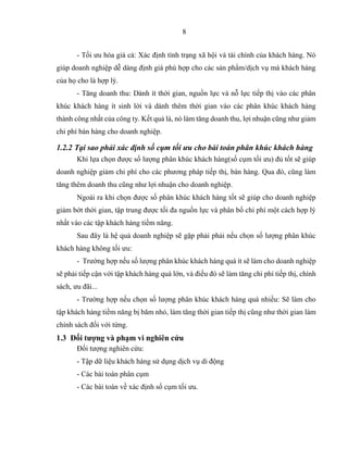 8
- Tối ưu hóa giá cả: Xác định tình trạng xã hội và tài chính của khách hàng. Nó
giúp doanh nghiệp dễ dàng định giá phù hợp cho các sản phẩm/dịch vụ mà khách hàng
của họ cho là hợp lý.
- Tăng doanh thu: Dành ít thời gian, nguồn lực và nỗ lực tiếp thị vào các phân
khúc khách hàng ít sinh lời và dành thêm thời gian vào các phân khúc khách hàng
thành công nhất của công ty. Kết quả là, nó làm tăng doanh thu, lợi nhuận cũng như giảm
chi phí bán hàng cho doanh nghiệp.
1.2.2 Tại sao phải xác định số cụm tối ưu cho bài toán phân khúc khách hàng
Khi lựa chọn được số lượng phân khúc khách hàng(số cụm tối ưu) đủ tốt sẽ giúp
doanh nghiệp giảm chi phí cho các phương pháp tiếp thị, bán hàng. Qua đó, cũng làm
tăng thêm doanh thu cũng như lợi nhuận cho doanh nghiệp.
Ngoài ra khi chọn được số phân khúc khách hàng tốt sẽ giúp cho doanh nghiệp
giảm bớt thời gian, tập trung được tối đa nguồn lực và phân bổ chi phí một cách hợp lý
nhất vào các tập khách hàng tiềm năng.
Sau đây là hệ quả doanh nghiệp sẽ gặp phải phải nếu chọn số lượng phân khúc
khách hàng không tối ưu:
- Trường hợp nếu số lượng phân khúc khách hàng quá ít sẽ làm cho doanh nghiệp
sẽ phải tiếp cận với tập khách hàng quá lớn, và điều đó sẽ làm tăng chi phí tiếp thị, chính
sách, ưu đãi...
- Trường hợp nếu chọn số lượng phân khúc khách hàng quá nhiều: Sẽ làm cho
tập khách hàng tiềm năng bị băm nhỏ, làm tăng thời gian tiếp thị cũng như thời gian làm
chính sách đối với từng.
1.3 Đối tượng và phạm vi nghiên cứu
Đối tượng nghiên cứu:
- Tập dữ liệu khách hàng sử dụng dịch vụ di động
- Các bài toán phân cụm
- Các bài toán về xác định số cụm tối ưu.
 