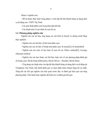 9
Phạm vi nghiên cứu:
- Đề tài được thực hiện trong phạm vi trên tập dữ liệu khách hàng sử dụng dịch
vụ di động của VNPT Tây Ninh
- Các giải thuật phân cụm trong khai phá dữ liệu
- Các thuật toán về xác định số cụm tối ưu
1.4 Phương pháp nghiên cứu
Nghiên cứu các tài liệu, ứng dụng các mô hình lý thuyết và chứng minh bằng
thực nghiệm:
- Nghiên cứu các bài báo về bài toán phân cụm
- Nghiên cứu các tài liệu về thuật toán phân cụm: K-means[3], K-medoids[4]
- Nghiên cứu các toán về lựa chọn số cụm tối ưu: Elbow method[5], Average
silhouette method.
- Nghiên cứu các học thuật, các bài báo, luận văn về các phương pháp đánh giá
số lượng cụm: Độ đo bóng (Silhouette), Độ đo Davies – Bouldin, Độ đo Dunn.
- Ứng dụng các thuật toán vào tập dữ liệu khách hàng sử dụng dịch vụ di động tại
Vinaphone Tây Ninh, tiến hành đánh giá và chọn phân khúc khách hàng tối ưu nhất.
Tổng kết các kết quả nghiên cứu liên quan trước đây và đánh giá hiệu quả của từng
phương pháp. Tiến hành thực nghiệm để kiểm tra và đánh giá kết quả.
 