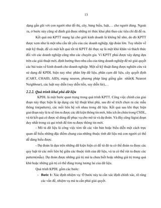 13
dạng gần gũi với con người như đồ thị, cây, bảng biểu, luật,… cho người dùng. Ngoài
ra, ở bước này cũng sẽ đánh giá được những tri thức khai phá theo các tiêu chí đã đề ra.
Kết quả mà KPTT mang lại cho giới kinh doanh là không hề nhỏ, do đó KPTT
được xem như là một nhu cầu tất yếu của các doanh nghiệp, tập đoàn lớn. Tuy nhiên về
mặt kỹ thuật, để có một kết quả tốt từ KPTT đó thực sự là một khó khăn và thách thức
đối với các doanh nghiệp cũng như các chuyên gia. Vì KPTT phải được xây dựng dựa
trên các giải thuật mới, định hướng theo nhu cầu của từng doanh nghiệp để nó giải quyết
các bài toán về kinh doanh cho doanh nghiệp. Một số kỹ thuật đang được nghiên cứu và
sử dụng để KPDL hiện nay như: phân lớp dữ liệu, phân cụm dữ liệu, cây quyết định
(CART, CHAID, AID), mạng neuron, phương pháp láng giềng gần nhất(K Nearest
Neighbour), các luật suy diễn (suy diễn tiến, suy diễn lùi),…
2.2.2. Quá trình khai phá dữ liệu
KPDL là một bước quan trọng trong quá trình KPTT. Công việc chính của giai
đoạn này thực hiện là áp dụng các kỹ thuật khai phá, sau đó sẽ trích chọn ra các mẫu
thông tin(pattern), các mối liên hệ với nhau trong dữ liệu. Kết quả sau khi thực hiện
giai đoạn này là ta sẽ tìm ra được các dữ kiện thông tin mới, hữu ích ẩn chứa trong CSDL,
và từ kết quả có được sẽ dùng để phục vụ cho mô tả và dự đoán. Và đây cũng làgiai đoạn
duy nhất trong cả qui trình để tìm ra được thông tin mới.
- Mô tả dữ liệu là công việc tóm tắt các văn bản hoặc biểu diễn một cách trực
quan dễ hiểu những đặc điểm chung của những thuộc tính dữ liệu mà con người có thể
dễ dàng hiểu được.
- Dự đoán là dựa trên những dữ kiện hiện có để từ đó ta có thể đoán ra được các
quy luật từ các mối liên hệ giữa các thuộc tính của dữ liệu, và ta có thể rút ra được các
pattern(mẫu). Dự đoán được những giá trị mà ta chưa biết hoặc những giá trị trong quá
khứ hoặc những giá trị có thể đúng trong tương lai của dữ liệu.
Quá trình KPDL gồm các bước:
- Bước 1: Xác định nhiệm vụ: Ở bước này ta cần xác định chính xác, rõ ràng
các vấn đề, nhiệm vụ mà ta cần phải giải quyết.
 