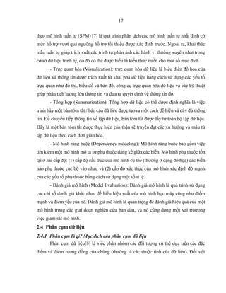 17
theo mô hình tuần tự (SPM) [7] là quá trình phân tách các mô hình tuần tự nhất định có
mức hỗ trợ vượt quá ngưỡng hỗ trợ tối thiểu được xác định trước. Ngoài ra, khai thác
mẫu tuần tự giúp trích xuất các trình tự phản ánh các hành vi thường xuyên nhất trong
cơ sở dữ liệu trình tự, do đó có thể được hiểu là kiến thức miền cho một số mục đích.
- Trực quan hóa (Visualization): trực quan hóa dữ liệu là biểu diễn đồ họa của
dữ liệu và thông tin được trích xuất từ khai phá dữ liệu bằng cách sử dụng các yếu tố
trực quan như đồ thị, biểu đồ và bản đồ, công cụ trực quan hóa dữ liệu và các kỹ thuật
giúp phân tích lượng lớn thông tin và đưa ra quyết định về thông tin đó.
- Tổng hợp (Summarization): Tổng hợp dữ liệu có thể được định nghĩa là việc
trình bày một bản tóm tắt / báo cáo dữ liệu được tạo ra một cách dễ hiểu và đầy đủ thông
tin. Để chuyển tiếp thông tin về tập dữ liệu, bản tóm tắt được lấy từ toàn bộ tập dữ liệu.
Đây là một bản tóm tắt được thực hiện cẩn thận sẽ truyền đạt các xu hướng và mẫu từ
tập dữ liệu theo cách đơn giản hóa.
- Mô hình ràng buộc (Dependency modeling): Mô hình ràng buộc bao gồm việc
tìm kiếm một mô hình mô tả sự phụ thuộc đáng kể giữa các biến. Mô hình phụ thuộc tồn
tại ở hai cấp độ: (1) cấp độ cấu trúc của mô hình cụ thể (thường ở dạng đồ họa) các biến
nào phụ thuộc cục bộ vào nhau và (2) cấp độ xác thực của mô hình xác định độ mạnh
của các yếu tố phụ thuộc bằng cách sử dụng một số tỉ lệ.
- Đánh giá mô hình (Model Evaluation): Đánh giá mô hình là quá trình sử dụng
các chỉ số đánh giá khác nhau để hiểu hiệu suất của mô hình học máy cũng như điểm
mạnh và điểm yếu của nó. Đánh giá mô hình là quan trọng để đánh giá hiệu quả của một
mô hình trong các giai đoạn nghiên cứu ban đầu, và nó cũng đóng một vai tròtrong
việc giám sát mô hình.
2.4 Phân cụm dữ liệu
2.4.1 Phân cụm là gì? Mục đích của phân cụm dữ liệu
Phân cụm dữ liệu[8] là việc phân nhóm các đối tượng cụ thể dựa trên các đặc
điểm và điểm tương đồng của chúng (thường là các thuộc tính của dữ liệu). Đối với
 