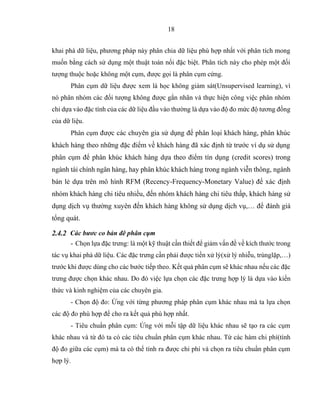 18
khai phá dữ liệu, phương pháp này phân chia dữ liệu phù hợp nhất với phân tích mong
muốn bằng cách sử dụng một thuật toán nối đặc biệt. Phân tích này cho phép một đối
tượng thuộc hoặc không một cụm, được gọi là phân cụm cứng.
Phân cụm dữ liệu được xem là học không giám sát(Unsupervised learning), vì
nó phân nhóm các đối tượng không được gắn nhãn và thực hiện công việc phân nhóm
chỉ dựa vào đặc tính của các dữ liệu đầu vào thường là dựa vào độ đo mức độ tương đồng
của dữ liệu.
Phân cụm được các chuyên gia sử dụng để phân loại khách hàng, phân khúc
khách hàng theo những đặc điểm về khách hàng đã xác định từ trước ví dụ sử dụng
phân cụm để phân khúc khách hàng dựa theo điểm tín dụng (credit scores) trong
ngành tài chính ngân hàng, hay phân khúc khách hàng trong ngành viễn thông, ngành
bán lẻ dựa trên mô hình RFM (Recency-Frequency-Monetary Value) để xác định
nhóm khách hàng chi tiêu nhiều, đến nhóm khách hàng chi tiêu thấp, khách hàng sử
dụng dịch vụ thường xuyên đến khách hàng không sử dụng dịch vụ,… để đánh giá
tổng quát.
2.4.2 Các bươc co bản đê phân cụm
- Chọn lựa đặc trưng: là một kỹ thuật cần thiết để giảm vấn đề về kích thước trong
tác vụ khai phá dữ liệu. Các đặc trưng cần phải được tiền xử lý(xử lý nhiễu, trùnglặp,…)
trước khi được dùng cho các bước tiếp theo. Kết quả phân cụm sẽ khác nhau nếu các đặc
trưng được chọn khác nhau. Do đó việc lựa chọn các đặc trưng hợp lý là dựa vào kiến
thức và kinh nghiệm của các chuyên gia.
- Chọn độ đo: Ứng với từng phương pháp phân cụm khác nhau mà ta lựa chọn
các độ đo phù hợp để cho ra kết quả phù hợp nhất.
- Tiêu chuẩn phân cụm: Ứng với mỗi tập dữ liệu khác nhau sẽ tạo ra các cụm
khác nhau và từ đó ta có các tiêu chuẩn phân cụm khác nhau. Từ các hàm chi phí(tính
độ đo giữa các cụm) mà ta có thể tính ra được chi phí và chọn ra tiêu chuẩn phân cụm
hợp lý.
 