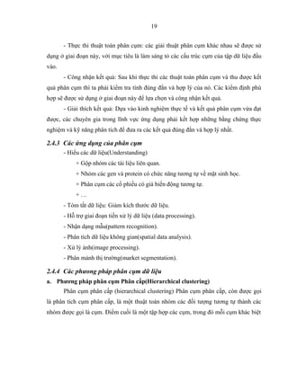 19
- Thực thi thuật toán phân cụm: các giải thuật phân cụm khác nhau sẽ được sử
dụng ở giai đoạn này, với mục tiêu là làm sáng tỏ các cấu trúc cụm của tập dữ liệu đầu
vào.
- Công nhận kết quả: Sau khi thực thi các thuật toán phân cụm và thu được kết
quả phân cụm thì ta phải kiểm tra tính đúng đắn và hợp lý của nó. Các kiểm định phù
hợp sẽ được sử dụng ở giai đoạn này để lựa chọn và công nhận kết quả.
- Giải thích kết quả: Dựa vào kinh nghiệm thực tế và kết quả phân cụm vừa đạt
được, các chuyên gia trong lĩnh vực ứng dụng phải kết hợp những bằng chứng thực
nghiệm và kỹ năng phân tích để đưa ra các kết quả đúng đắn và hợp lý nhất.
2.4.3 Các ứng dụng của phân cụm
- Hiểu các dữ liệu(Understanding)
+ Gộp nhóm các tài liệu liên quan.
+ Nhóm các gen và protein có chức năng tương tự về mặt sinh học.
+ Phân cụm các cổ phiếu có giá biến động tương tự.
+ …
- Tóm tắt dữ liệu: Giảm kích thước dữ liệu.
- Hỗ trợ giai đoạn tiền xử lý dữ liệu (data processing).
- Nhận dạng mẫu(pattern recognition).
- Phân tích dữ liệu không gian(spatial data analysis).
- Xử lý ảnh(image processing).
- Phân mảnh thị trường(market segmentation).
2.4.4 Các phưong pháp phân cụm dữ liệu
a. Phương pháp phân cụm Phân cấp(Hierarchical clustering)
Phân cụm phân cấp (hierarchical clustering) Phân cụm phân cấp, còn được gọi
là phân tích cụm phân cấp, là một thuật toán nhóm các đối tượng tương tự thành các
nhóm được gọi là cụm. Điểm cuối là một tập hợp các cụm, trong đó mỗi cụm khác biệt
 