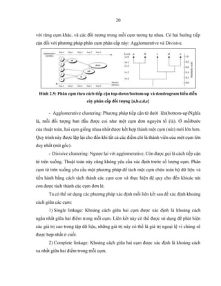 20
với từng cụm khác, và các đối tượng trong mỗi cụm tương tự nhau. Có hai hướng tiếp
cận đối với phương pháp phân cụm phân cấp này: Agglomerative và Divisive.
Hình 2.5: Phân cụm theo cách tiếp cận top-down/bottom-up và dendrogram biểu diễn
cây phân cấp đối tượng {a,b,c,d,e}
- Agglomerative clustering: Phương pháp tiếp cận từ dưới lên(bottom-up)Nghĩa
là, mỗi đối tượng ban đầu được coi như một cụm đơn nguyên tố (lá). Ở mỗibước
của thuật toán, hai cụm giống nhau nhất được kết hợp thành một cụm (nút) mới lớn hơn.
Quy trình này được lặp lại cho đến khi tất cả các điểm chỉ là thành viên của một cụm lớn
duy nhất (nút gốc).
- Divisive clustering: Ngược lại với agglomerative, Còn được gọi là cách tiếp cận
từ trên xuống. Thuật toán này cũng không yêu cầu xác định trước số lượng cụm. Phân
cụm từ trên xuống yêu cầu một phương pháp để tách một cụm chứa toàn bộ dữ liệu và
tiến hành bằng cách tách thành các cụm con và thực hiện đệ quy cho đến khicác nút
con được tách thành các cụm đơn lẻ.
Ta có thể sử dụng các phương pháp xác định mối liên kết sau để xác định khoảng
cách giữa các cụm:
1) Single linkage: Khoảng cách giữa hai cụm được xác định là khoảng cách
ngắn nhất giữa hai điểm trong mỗi cụm. Liên kết này có thể được sử dụng để phát hiện
các giá trị cao trong tập dữ liệu, những giá trị này có thể là giá trị ngoại lệ vì chúng sẽ
được hợp nhất ở cuối.
2) Complete linkage: Khoảng cách giữa hai cụm được xác định là khoảng cách
xa nhất giữa hai điểm trong mỗi cụm.
 