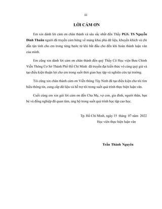 iii
LỜI CÁM ƠN
Em xin dành lời cảm ơn chân thành và sâu sắc nhất đến Thầy PGS. TS Nguyễn
Đình Thuân người đã truyền cảm hứng về mảng khai phá dữ liệu, khuyến khích và chỉ
dẫn tận tình cho em trong từng bước từ khi bắt đầu cho đến khi hoàn thành luận văn
của mình.
Em cũng xin dành lời cảm ơn chân thành đến quý Thầy Cô Học viện Bưu Chính
Viễn Thông Cơ Sở Thành Phố Hồ Chí Minh đã truyền đạt kiến thức vô cùng quý giá và
tạo điều kiện thuận lợi cho em trong suốt thời gian học tập và nghiên cứu tại trường.
Tôi cũng xin chân thành cảm ơn Viễn thông Tây Ninh đã tạo điều kiện cho tôi tìm
hiểu thông tin, cung cấp dữ liệu và hỗ trợ tôi trong suốt quá trình thực hiện luận văn.
Cuối cùng em xin gửi lời cám ơn đến Cha Mẹ, vợ con, gia đình, người thân, bạn
bè và đồng nghiệp đã quan tâm, ủng hộ trong suốt quá trình học tập cao học.
Tp. Hồ Chí Minh, ngày 15 tháng 07 năm 2022
Học viên thực hiện luận văn
Trần Thành Nguyên
 