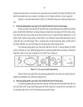 22
tượng trong một cụm và trung tâm của cùng một cụm (medoid). Nó được biết đến là một
phiên bản mạnh mẽ của k-means vì nó được coi là ít nhạy cảm hơn với các ngoại lệ.
Ngoài ra, các giải thuật như CLARA, CLARANS cũng cho ra kết quả phân cụm
tốt.
c. Phương pháp phân cụm dựa trên mật độ (Density-based clustering)
Phân cụm dựa trên mật độ đề cập đến một trong những phương pháp học không
giám sát phổ biến nhất được sử dụng trong các thuật toán xây dựng mô hình và học máy.
Các điểm dữ liệu trong vùng cách nhau bởi hai cụm có mật độ điểm thấp được coi là
nhiễu. Môi trường xung quanh có bán kính ε của một đối tượng nhất định được gọi là
vùng lân cận ε của đối tượng. Nếu ε vùng lân cận của đối tượng bao gồm ít nhất một số
tối thiểu, MinPts của các đối tượng, thì nó được gọi là đối tượng cốt lõi.
Các phương pháp phân cụm dựa trên mật độ là rất tốt vì chúng không chỉ định
trước số lượng các cụm. Không giống như các phương pháp phân cụm khác, chúng kết
hợp khái niệm về các giá trị ngoại lai và có thể "lọc" chúng ra.
Hình 2.7: Các cụm có hình dạng bất kỳ
Một số thuật toán phổ biến cho phương pháp phân cụm dựa trên mật độ này là:
DBSCAN, HDBSCAN, OPTICS, DENCLUE.
d. Phương pháp phân cụm dựa trên lưới(Grid-based Clustering)
Các phương pháp tiếp cận dựa trên mật độ và/hoặc dựa trên lưới phổ biến đối với
các cụm khai thác trong một không gian đa chiều rộng lớn, trong đó các cụm được coi
là vùng dày đặc hơn so với môi trường xung quanh chúng.
 