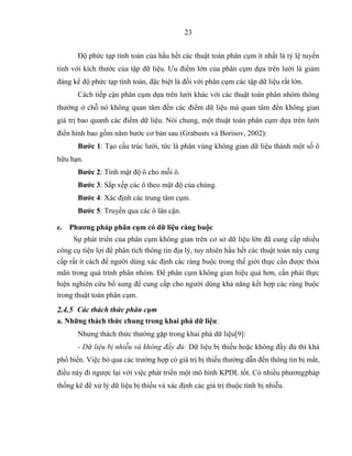 23
Độ phức tạp tính toán của hầu hết các thuật toán phân cụm ít nhất là tỷ lệ tuyến
tính với kích thước của tập dữ liệu. Ưu điểm lớn của phân cụm dựa trên lưới là giảm
đáng kể độ phức tạp tính toán, đặc biệt là đối với phân cụm các tập dữ liệu rất lớn.
Cách tiếp cận phân cụm dựa trên lưới khác với các thuật toán phân nhóm thông
thường ở chỗ nó không quan tâm đến các điểm dữ liệu mà quan tâm đến không gian
giá trị bao quanh các điểm dữ liệu. Nói chung, một thuật toán phân cụm dựa trên lưới
điển hình bao gồm năm bước cơ bản sau (Grabusts và Borisov, 2002):
Bước 1: Tạo cấu trúc lưới, tức là phân vùng không gian dữ liệu thành một số ô
hữu hạn.
Bước 2: Tính mật độ ô cho mỗi ô.
Bước 3: Sắp xếp các ô theo mật độ của chúng.
Bước 4: Xác định các trung tâm cụm.
Bước 5: Truyền qua các ô lân cận.
e. Phương pháp phân cụm có dữ liệu ràng buộc
Sự phát triển của phân cụm không gian trên cơ sở dữ liệu lớn đã cung cấp nhiều
công cụ tiện lợi để phân tích thông tin địa lý, tuy nhiên hầu hết các thuật toán này cung
cấp rất ít cách để người dùng xác định các ràng buộc trong thế giới thực cần được thỏa
mãn trong quá trình phân nhóm. Để phân cụm không gian hiệu quả hơn, cần phải thực
hiện nghiên cứu bổ sung để cung cấp cho người dùng khả năng kết hợp các ràng buộc
trong thuật toán phân cụm.
2.4.5 Các thách thức phân cụm
a. Những thách thức chung trong khai phá dữ liệu:
Nhưng thách thức thường gặp trong khai phá dữ liệu[9]:
- Dữ liệu bị nhiễu và không đầy đủ: Dữ liệu bị thiếu hoặc không đầy đủ thì khá
phổ biến. Việc bỏ qua các trường hợp có giá trị bị thiếu thường dẫn đến thông tin bị mất,
điều này đi ngược lại với việc phát triển một mô hình KPDL tốt. Có nhiều phươngpháp
thống kê để xử lý dữ liệu bị thiếu và xác định các giá trị thuộc tính bị nhiễu.
 