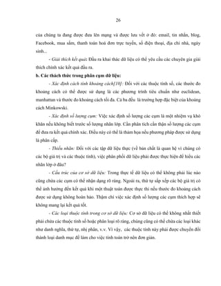 26
của chúng ta đang được đưa lên mạng và được lưu vết ở đó: email, tin nhắn, blog,
Facebook, mua sắm, thanh toán hoá đơn trực tuyến, số điện thoại, địa chỉ nhà, ngày
sinh...
- Giải thích kết quả: Đầu ra khai thác dữ liệu có thể yêu cầu các chuyên gia giải
thích chính xác kết quả đầu ra.
b. Các thách thức trong phân cụm dữ liệu:
- Xác định cách tính khoảng cách[10]: Đối với các thuộc tính số, các thước đo
khoảng cách có thể được sử dụng là các phương trình tiêu chuẩn như euclidean,
manhattan và thước đo khoảng cách tối đa. Cả ba đều là trường hợp đặc biệt của khoảng
cách Minkowski.
- Xác định số lượng cụm: Việc xác định số lượng các cụm là một nhiệm vụ khó
khăn nếu không biết trước số lượng nhãn lớp. Cần phân tích cẩn thận số lượng các cụm
để đưa ra kết quả chính xác. Điều này có thể là thảm họa nếu phương pháp được sử dụng
là phân cấp.
- Thiếu nhãn: Đối với các tập dữ liệu thực (về bản chất là quan hệ vì chúng có
các bộ giá trị và các thuộc tính), việc phân phối dữ liệu phải được thực hiện để hiểu các
nhãn lớp ở đâu?
- Cấu trúc của cơ sở dữ liệu: Trong thực tế dữ liệu có thể không phải lúc nào
cũng chứa các cụm có thể nhận dạng rõ ràng. Ngoài ra, thứ tự sắp xếp các bộ giá trị có
thể ảnh hưởng đến kết quả khi một thuật toán được thực thi nếu thước đo khoảng cách
được sử dụng không hoàn hảo. Thậm chí việc xác định số lượng các cụm thích hợp sẽ
không mang lại kết quả tốt.
- Các loại thuộc tính trong cơ sở dữ liệu: Cơ sở dữ liệu có thể không nhất thiết
phải chứa các thuộc tính số hoặc phân loại rõ ràng, chúng cũng có thể chứa các loại khác
như danh nghĩa, thứ tự, nhị phân, v.v. Vì vậy, các thuộc tính này phải được chuyển đổi
thành loại danh mục để làm cho việc tính toán trở nên đơn giản.
 