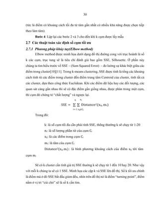 30
(tức là điểm có khoảng cách tối đa từ tâm gần nhất có nhiều khả năng được chọn tiếp
theo làm tâm).
Bước 4: Lặp lại các bước 2 và 3 cho đến khi k cụm được lấy mẫu
2.7 Các thuật toán xác định số cụm tối ưu
2.7.1 Phưong pháp khủy tay(Elbow method)
Elbow method được minh họa dưới dạng đồ thị đường cong với trục hoành là số
k các cụm, trục tung sẽ là tiêu chí đánh giá bao gồm SSE, Silhouette. Ở phần này
chúng ta tìm hiểu trước về SSE – (Sum Squared Error) – đo lường sự khác biệt giữa các
điểm trong cluster[10][11]. Trong k-means clustering, SSE được tính là tổng các khoảng
cách tính từ các điểm trong cluster đến điểm trung tâm Centroid của cluster, tính tất cả
các cluster, dựa theo công thức Euclidean. Khi các điểm dữ liệu hay các đối tượng, các
quan sát càng gần nhau thì sẽ có đặc điểm gần giống nhau, được phân trong một cụm,
thì cụm đó chứng tỏ “chất lượng” và ngược lại.
k ni
Trong đó:
SSE = ∑ ∑ Distance2(xij, mi)
i= 1 xij∈Ci
cụm mi
k: là số cụm tối đa cần phải tính SSE, thông thường k sẽ chạy từ 1-20
ni: là số lượng phần tử của cụm Ci
xij: là các điểm trong cụm Ci
mi: là tâm của cụm Ci
Distance2(xij, mi): là bình phương khoảng cách của điểm xij tới tâm
Sẽ có k cluster cần tính giá trị SSE thường k sẽ chạy từ 1 đến 10 hay 20. Như vậy
với mỗi k chúng ta sẽ có 1 SSE. Minh họa các cặp k và SSE lên đồ thị. Số k tối ưu chính
là điểm mà ở đó SSE bắt đầu giảm đều, nhìn trên đồ thị nó là điểm “turning point”, điểm
nằm ở vị trí “cùi chỏ” sẽ là số k cần tìm.
 