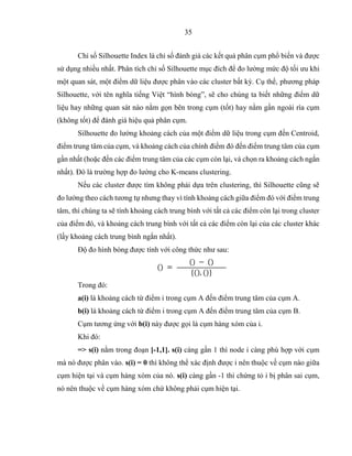 35
Chỉ số Silhouette Index là chỉ số đánh giá các kết quả phân cụm phổ biến và được
sử dụng nhiều nhất. Phân tích chỉ số Silhouette mục đích để đo lường mức độ tối ưu khi
một quan sát, một điểm dữ liệu được phân vào các cluster bất kỳ. Cụ thể, phương pháp
Silhouette, với tên nghĩa tiếng Việt “hình bóng”, sẽ cho chúng ta biết những điểm dữ
liệu hay những quan sát nào nằm gọn bên trong cụm (tốt) hay nằm gần ngoài rìa cụm
(không tốt) để đánh giá hiệu quả phân cụm.
Silhouette đo lường khoảng cách của một điểm dữ liệu trong cụm đến Centroid,
điểm trung tâm của cụm, và khoảng cách của chính điểm đó đến điểm trung tâm của cụm
gần nhất (hoặc đến các điểm trung tâm của các cụm còn lại, và chọn ra khoảng cách ngắn
nhất). Đó là trường hợp đo lường cho K-means clustering.
Nếu các cluster được tìm không phải dựa trên clustering, thì Silhouette cũng sẽ
đo lường theo cách tương tự nhưng thay vì tính khoảng cách giữa điểm đó với điểm trung
tâm, thì chúng ta sẽ tính khoảng cách trung bình với tất cả các điểm còn lại trong cluster
của điểm đó, và khoảng cách trung bình với tất cả các điểm còn lại của các cluster khác
(lấy khoảng cách trung bình ngắn nhất).
Độ đo hình bóng được tính với công thức như sau:
() =
() − ()
{(), ()}
Trong đó:
a(i) là khoảng cách từ điểm i trong cụm A đến điểm trung tâm của cụm A.
b(i) là khoảng cách từ điểm i trong cụm A đến điểm trung tâm của cụm B.
Cụm tương ứng với b(i) này được gọi là cụm hàng xóm của i.
Khi đó:
=> s(i) nằm trong đoạn [-1,1]. s(i) càng gần 1 thì node i càng phù hợp với cụm
mà nó được phân vào. s(i) = 0 thì không thể xác định được i nên thuộc về cụm nào giữa
cụm hiện tại và cụm hàng xóm của nó. s(i) càng gần -1 thì chứng tỏ i bị phân sai cụm,
nó nên thuộc về cụm hàng xóm chứ không phải cụm hiện tại.
 