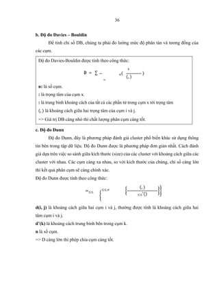36
b. Độ đo Davies – Bouldin
Để tính chỉ số DB, chúng ta phải đo lường mức độ phân tán và tương đồng của
các cụm.
c. Độ đo Dunn
Độ đo Dunn, đây là phương pháp đánh giá cluster phổ biến khác sử dụng thông
tin bên trong tập dữ liệu. Độ đo Dunn được là phương pháp đơn giản nhất. Cách đánh
giá dựa trên việc so sánh giữa kích thước (size) của các cluster với khoảng cách giữa các
cluster với nhau. Các cụm càng xa nhau, so với kích thước của chúng, chỉ số càng lớn
thì kết quả phân cụm sẽ càng chính xác.
Độ đo Dunn được tính theo công thức:
=≤≤
≤≤,≠
d(i, j) là khoảng cách giữa hai cụm i và j, thường được tính là khoảng cách giữa hai
tâm cụm i và j.
d’(k) là khoảng cách trung bình bên trong cụm k.
n là số cụm.
=> D càng lớn thì phép chia cụm càng tốt.
Độ đo Davies-Bouldin được tính theo công thức:
≠
=
n: là số cụm.
=> Giá trị DB càng nhỏ thì chất lượng phân cụm càng tốt.
 