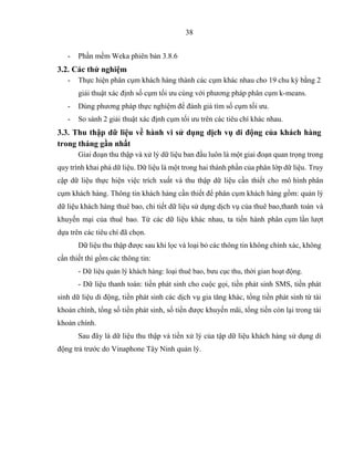 38
- Phần mềm Weka phiên bản 3.8.6
3.2. Các thử nghiệm
- Thực hiện phân cụm khách hàng thành các cụm khác nhau cho 19 chu kỳ bằng 2
giải thuật xác định số cụm tối ưu cùng với phương pháp phân cụm k-means.
- Dùng phương pháp thực nghiệm để đánh giá tìm số cụm tối ưu.
- So sánh 2 giải thuật xác định cụm tối ưu trên các tiêu chí khác nhau.
3.3. Thu thập dữ liệu về hành vi sử dụng dịch vụ di động của khách hàng
trong tháng gần nhất
Giai đoạn thu thập và xử lý dữ liệu ban đầu luôn là một giai đoạn quan trọng trong
quy trình khai phá dữ liệu. Dữ liệu là một trong hai thành phần của phân lớp dữ liệu. Truy
cập dữ liệu thực hiện việc trích xuất và thu thập dữ liệu cần thiết cho mô hình phân
cụm khách hàng. Thông tin khách hàng cần thiết để phân cụm khách hàng gồm: quản lý
dữ liệu khách hàng thuê bao, chi tiết dữ liệu sử dụng dịch vụ của thuê bao,thanh toán và
khuyến mại của thuê bao. Từ các dữ liệu khác nhau, ta tiến hành phân cụm lần lượt
dựa trên các tiêu chí đã chọn.
Dữ liệu thu thập được sau khi lọc và loại bỏ các thông tin không chính xác, không
cần thiết thì gồm các thông tin:
- Dữ liệu quản lý khách hàng: loại thuê bao, bưu cục thu, thời gian hoạt động.
- Dữ liệu thanh toán: tiền phát sinh cho cuộc gọi, tiền phát sinh SMS, tiền phát
sinh dữ liệu di động, tiền phát sinh các dịch vụ gia tăng khác, tổng tiền phát sinh từ tài
khoản chính, tổng số tiền phát sinh, số tiền được khuyến mãi, tổng tiền còn lại trong tài
khoản chính.
Sau đây là dữ liệu thu thập và tiền xử lý của tập dữ liệu khách hàng sử dụng di
động trả trước do Vinaphone Tây Ninh quản lý.
 
