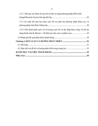vi
3.5.2 Kết quả xác định số cụm tối ưu khi sử dụng phương pháp điểm hình
bóng(Silhouette Score) trên tập dữ liệu...................................................................43
3.5.3 So sánh kết quả lựa chọn cụm tối ưu giữa hai phương pháp Khủy tay và
phương pháp tính điểm Silhouette...........................................................................44
3.5.4 Tiến hành phân cụm với số lượng cụm tối ưu thu thập được cùng với đó áp
dụng thuật toán K-Means++ để khởi tạo tâm cụm và phân cụm.............................45
3.6 Đánh giá kết quả phân khúc khách hàng ..............................................................50
Chương 4. KẾT LUẬN VÀ HƯỚNG PHÁT TRIỂN...............................................51
4.1 Kết luận.................................................................................................................51
4.2 Hạn chế của đề tài và hướng phát triển trong tương lai........................................52
DANH MỤC TÀI LIỆU THAM KHẢO....................................................................53
PHỤ LỤC......................................................................................................................55
 