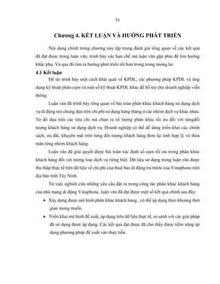 51
Chương 4. KẾT LUẬN VÀ HƯỚNG PHÁT TRIỂN
Nội dung chính trong chương này tập trung đánh giả tổng quan về các kết quả
đã đạt được trong luận văn, trình bày các hạn chế mà luận văn gặp phải để tìm hướng
khắc phụ. Và qua đó tìm ra hướng phát triển tốt hơn trong trong tương lai.
4.1 Kết luận
Đề tài trình bày một cách khái quát về KPDL, các phương pháp KPDL và ứng
dụng kỹ thuật phân cụm và một số kỹ thuật KPDL khác để hỗ trợ cho doanh nghiệp viễn
thông.
Luận văn đã trình bày tổng quan về bài toán phân khúc khách hàng sử dụng dịch
vụ di động nói chung dựa trên chi phí sử dụng hàng tháng ở các nhóm dịch vụ khác nhau.
Từ đó dựa trên các tiêu chí mà chọn ra số lượng phân khúc tối ưu đối với từngđối
tượng khách hàng sử dụng dịch vụ. Doanh nghiệp có thể dễ dàng triển khai các chính
sách, ưu đãi, khuyến mãi trên từng đối tượng khách hàng đem lại tính hợp lý và thỏa
mãn từng nhóm khách hàng.
Luận văn đã giải quyết được bài toán xác định số cụm tối ưu trong phân khúc
khách hàng đối với tường loại dịch vụ riêng biệt. Dữ liệu sử dụng trong luận văn được
thu thập thực tế trên dữ liệu về chi phí của thuê bao di động trả trước của Vinaphone trên
địa bàn tỉnh Tây Ninh.
Từ việc nghiên cứu những yêu cầu đặt ra trong công tác phân khúc khách hàng
của nhà mạng di động Vinaphone, luận văn đã đạt được một số kết quả chính sau đây:
 Xây dựng được mô hình phân khúc khách hàng, có thể áp dụng theo khoảng thời
gian mong muốn.
 Triển khai mô hình đề xuất, áp dụng trên dữ liệu thực tế, so sánh với các giải pháp
đã sử dụng được áp dụng. Các kết quả đạt được đã cho thấy được tiềm năng áp
dụng phương pháp đề xuất vào thực tiễn.
 