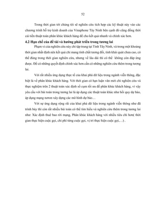 52
Trong thời gian tới chúng tôi sẽ nghiên cứu tích hợp các kỹ thuật này vào các
chương trình hỗ trợ kinh doanh của Vinaphone Tây Ninh bên cạnh đó cũng đồng thời
cải tiến thuật toán phân khúc khách hàng để cho kết quả nhanh và chính xác hơn.
4.2 Hạn chế của đề tài và hướng phát triển trong tương lai
Phạm vi của nghiên cứu này chỉ tập trung tại Tỉnh Tây Ninh, và trong một khoảng
thời gian nhất định nên kết quả chỉ mang tính chất tương đối, tính khái quát chưa cao, có
thể đúng trong thời gian nghiên cứu, nhưng về lâu dài thì có thể không còn đáp ứng
được. Để có những quyết định chính xác hơn cần có những nghiên cứu thêm trong tương
lai.
Với rất nhiều ứng dụng thực tế của khai phá dữ liệu trong ngành viễn thông, đặc
biệt là về phân khúc khách hàng. Với thời gian có hạn luận văn mới chỉ nghiên cứu và
thực nghiệm trên 2 thuật toán xác định số cụm tối ưu để phân khúc khách hàng, vì vậy
yêu cầu với bài toán trong tương lai là áp dụng các thuật toán khác như hồi quy dự báo,
áp dụng mạng nơron xây dựng các mô hình dự báo…
Với sự ứng dụng rộng rãi của khai phá dữ liệu trong ngành viễn thông như đã
trình bày thì còn rất nhiều bài toán có thể tìm hiểu và nghiên cứu thêm trong tương lai
như: Xác định thuê bao rời mạng, Phân khúc khách hàng với nhiều tiêu chí hơn( thời
gian thực hiện cuộc gọi, chi phí từng cuộc gọi, vị trí thực hiện cuộc gọi,…) .
 