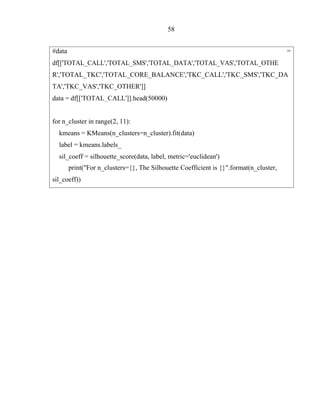 58
#data
R','TOTAL_TKC','TOTAL_CORE_BALANCE','TKC_CALL','TKC_SMS','TKC_DA
TA','TKC_VAS','TKC_OTHER']]
data = df[['TOTAL_CALL']].head(50000)
for n_cluster in range(2, 11):
kmeans = KMeans(n_clusters=n_cluster).fit(data)
label = kmeans.labels_
sil_coeff = silhouette_score(data, label, metric='euclidean')
print("For n_clusters={}, The Silhouette Coefficient is {}".format(n_cluster,
sil_coeff))
 