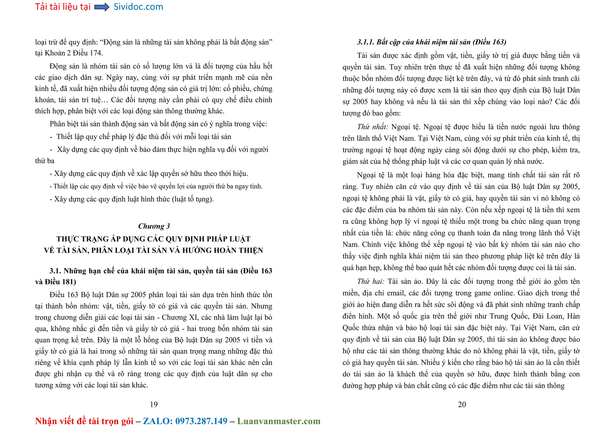 Tải tài liệu tại Sividoc.com
Nhận viết đề tài trọn gói – ZALO: 0973.287.149 – Luanvanmaster.com
loại trừ để quy định: “Động sản là những tài sản không phải là bất động sản”
tại Khoản 2 Điều 174.
Động sản là nhóm tài sản có số lượng lớn và là đối tượng của hầu hết
các giao dịch dân sự. Ngày nay, cùng với sự phát triển mạnh mẽ của nền
kinh tế, đã xuất hiện nhiều đối tượng động sản có giá trị lớn: cổ phiếu, chứng
khoán, tài sản trí tuệ… Các đối tượng này cần phải có quy chế điều chỉnh
thích hợp, phân biệt với các loại động sản thông thường khác.
Phân biệt tài sản thành động sản và bất động sản có ý nghĩa trong việc:
- Thiết lập quy chế pháp lý đặc thù đối với mỗi loại tài sản
- Xây dựng các quy định về bảo đảm thực hiện nghĩa vụ đối với người
thứ ba
- Xây dựng các quy định về xác lập quyền sở hữu theo thời hiệu.
- Thiết lập các quy định về việc bảo vệ quyền lợi của người thứ ba ngay tình.
- Xây dựng các quy định luật hình thức (luật tố tụng).
Chương 3
THỰC TRẠNG ÁP DỤNG CÁC QUY ĐỊNH PHÁP LUẬT
VỀ TÀI SẢN, PHÂN LOẠI TÀI SẢN VÀ HƯỚNG HOÀN THIỆN
3.1. Những hạn chế của khái niệm tài sản, quyền tài sản (Điều 163
và Điều 181)
Điều 163 Bộ luật Dân sự 2005 phân loại tài sản dựa trên hình thức tồn
tại thành bốn nhóm: vật, tiền, giấy tờ có giá và các quyền tài sản. Nhưng
trong chương diễn giải các loại tài sản - Chương XI, các nhà làm luật lại bỏ
qua, không nhắc gì đến tiền và giấy tờ có giá - hai trong bốn nhóm tài sản
quan trọng kể trên. Đây là một lỗ hổng của Bộ luật Dân sự 2005 vì tiền và
giấy tờ có giá là hai trong số những tài sản quan trọng mang những đặc thù
riêng về khía cạnh pháp lý lẫn kinh tế so với các loại tài sản khác nên cần
được ghi nhận cụ thể và rõ ràng trong các quy định của luật dân sự cho
tương xứng với các loại tài sản khác.
19
3.1.1. Bất cập của khái niệm tài sản (Điều 163)
Tài sản được xác định gồm vật, tiền, giấy tờ trị giá được bằng tiền và
quyền tài sản. Tuy nhiên trên thực tế đã xuất hiện những đối tượng không
thuộc bốn nhóm đối tượng được liệt kê trên đây, và từ đó phát sinh tranh cãi
những đối tượng này có được xem là tài sản theo quy định của Bộ luật Dân
sự 2005 hay không và nếu là tài sản thì xếp chúng vào loại nào? Các đối
tượng đó bao gồm:
Thứ nhất: Ngoại tệ. Ngoại tệ được hiểu là tiền nước ngoài lưu thông
trên lãnh thổ Việt Nam. Tại Việt Nam, cùng với sự phát triển của kinh tế, thị
trường ngoại tệ hoạt động ngày càng sôi động dưới sự cho phép, kiểm tra,
giám sát của hệ thống pháp luật và các cơ quan quản lý nhà nước.
Ngoại tệ là một loại hàng hóa đặc biệt, mang tính chất tài sản rất rõ
ràng. Tuy nhiên căn cứ vào quy định về tài sản của Bộ luật Dân sự 2005,
ngoại tệ không phải là vật, giấy tờ có giá, hay quyền tài sản vì nó không có
các đặc điểm của ba nhóm tài sản này. Còn nếu xếp ngoại tệ là tiền thì xem
ra cũng không hợp lý vì ngoại tệ thiếu một trong ba chức năng quan trọng
nhất của tiền là: chức năng công cụ thanh toán đa năng trong lãnh thổ Việt
Nam. Chính việc không thể xếp ngoại tệ vào bất kỳ nhóm tài sản nào cho
thấy việc định nghĩa khái niệm tài sản theo phương pháp liệt kê trên đây là
quá hạn hẹp, không thể bao quát hết các nhóm đối tượng được coi là tài sản.
Thứ hai: Tài sản ảo. Đây là các đối tượng trong thế giới ảo gồm tên
miền, địa chỉ email, các đối tượng trong game online. Giao dịch trong thế
giới ảo hiện đang diễn ra hết sức sôi động và đã phát sinh những tranh chấp
điển hình. Một số quốc gia trên thế giới như Trung Quốc, Đài Loan, Hàn
Quốc thừa nhận và bảo hộ loại tài sản đặc biệt này. Tại Việt Nam, căn cứ
quy định về tài sản của Bộ luật Dân sự 2005, thì tài sản ảo không được bảo
hộ như các tài sản thông thường khác do nó không phải là vật, tiền, giấy tờ
có giá hay quyền tài sản. Nhiều ý kiến cho rằng bảo hộ tài sản ảo là cần thiết
do tài sản ảo là khách thể của quyền sở hữu, được hình thành bằng con
đường hợp pháp và bản chất cũng có các đặc điểm như các tài sản thông
20
 