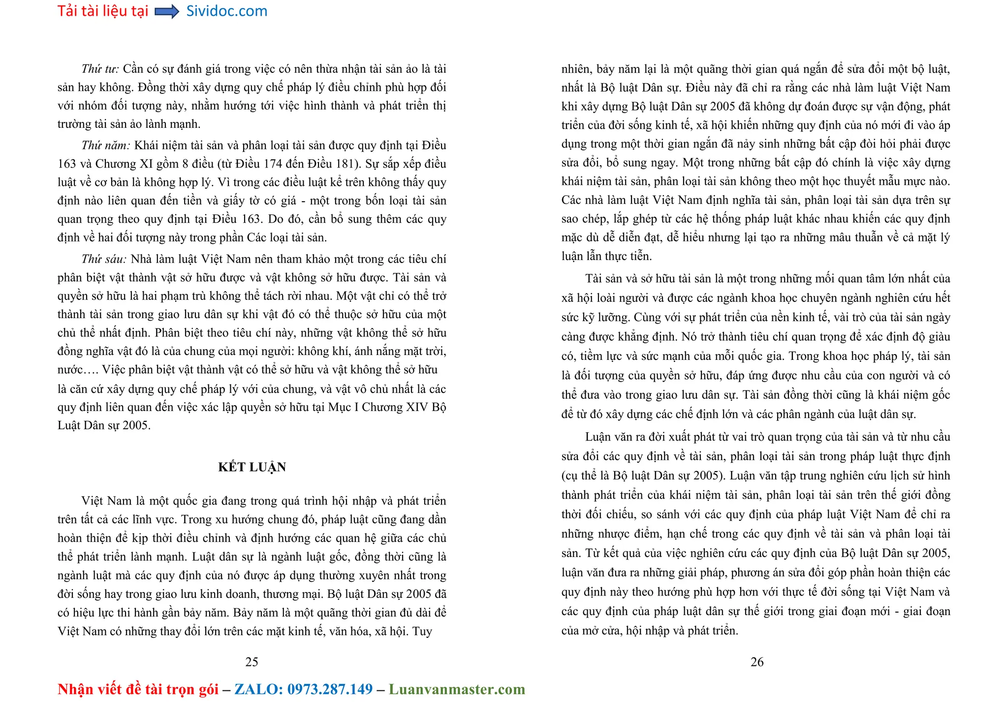 Tải tài liệu tại Sividoc.com
Nhận viết đề tài trọn gói – ZALO: 0973.287.149 – Luanvanmaster.com
Thứ tư: Cần có sự đánh giá trong việc có nên thừa nhận tài sản ảo là tài
sản hay không. Đồng thời xây dựng quy chế pháp lý điều chỉnh phù hợp đối
với nhóm đối tượng này, nhằm hướng tới việc hình thành và phát triển thị
trường tài sản ảo lành mạnh.
Thứ năm: Khái niệm tài sản và phân loại tài sản được quy định tại Điều
163 và Chương XI gồm 8 điều (từ Điều 174 đến Điều 181). Sự sắp xếp điều
luật về cơ bản là không hợp lý. Vì trong các điều luật kể trên không thấy quy
định nào liên quan đến tiền và giấy tờ có giá - một trong bốn loại tài sản
quan trọng theo quy định tại Điều 163. Do đó, cần bổ sung thêm các quy
định về hai đối tượng này trong phần Các loại tài sản.
Thứ sáu: Nhà làm luật Việt Nam nên tham khảo một trong các tiêu chí
phân biệt vật thành vật sở hữu được và vật không sở hữu được. Tài sản và
quyền sở hữu là hai phạm trù không thể tách rời nhau. Một vật chỉ có thể trở
thành tài sản trong giao lưu dân sự khi vật đó có thể thuộc sở hữu của một
chủ thể nhất định. Phân biệt theo tiêu chí này, những vật không thể sở hữu
đồng nghĩa vật đó là của chung của mọi người: không khí, ánh nắng mặt trời,
nước…. Việc phân biệt vật thành vật có thể sở hữu và vật không thể sở hữu
là căn cứ xây dựng quy chế pháp lý với của chung, và vật vô chủ nhất là các
quy định liên quan đến việc xác lập quyền sở hữu tại Mục I Chương XIV Bộ
Luật Dân sự 2005.
KẾT LUẬN
Việt Nam là một quốc gia đang trong quá trình hội nhập và phát triển
trên tất cả các lĩnh vực. Trong xu hướng chung đó, pháp luật cũng đang dần
hoàn thiện để kịp thời điều chỉnh và định hướng các quan hệ giữa các chủ
thể phát triển lành mạnh. Luật dân sự là ngành luật gốc, đồng thời cũng là
ngành luật mà các quy định của nó được áp dụng thường xuyên nhất trong
đời sống hay trong giao lưu kinh doanh, thương mại. Bộ luật Dân sự 2005 đã
có hiệu lực thi hành gần bảy năm. Bảy năm là một quãng thời gian đủ dài để
Việt Nam có những thay đổi lớn trên các mặt kinh tế, văn hóa, xã hội. Tuy
25
nhiên, bảy năm lại là một quãng thời gian quá ngắn để sửa đổi một bộ luật,
nhất là Bộ luật Dân sự. Điều này đã chỉ ra rằng các nhà làm luật Việt Nam
khi xây dựng Bộ luật Dân sự 2005 đã không dự đoán được sự vận động, phát
triển của đời sống kinh tế, xã hội khiến những quy định của nó mới đi vào áp
dụng trong một thời gian ngắn đã nảy sinh những bất cập đòi hỏi phải được
sửa đổi, bổ sung ngay. Một trong những bất cập đó chính là việc xây dựng
khái niệm tài sản, phân loại tài sản không theo một học thuyết mẫu mực nào.
Các nhà làm luật Việt Nam định nghĩa tài sản, phân loại tài sản dựa trên sự
sao chép, lắp ghép từ các hệ thống pháp luật khác nhau khiến các quy định
mặc dù dễ diễn đạt, dễ hiểu nhưng lại tạo ra những mâu thuẫn về cả mặt lý
luận lẫn thực tiễn.
Tài sản và sở hữu tài sản là một trong những mối quan tâm lớn nhất của
xã hội loài người và được các ngành khoa học chuyên ngành nghiên cứu hết
sức kỹ lưỡng. Cùng với sự phát triển của nền kinh tế, vài trò của tài sản ngày
càng được khẳng định. Nó trở thành tiêu chí quan trọng để xác định độ giàu
có, tiềm lực và sức mạnh của mỗi quốc gia. Trong khoa học pháp lý, tài sản
là đối tượng của quyền sở hữu, đáp ứng được nhu cầu của con người và có
thể đưa vào trong giao lưu dân sự. Tài sản đồng thời cũng là khái niệm gốc
để từ đó xây dựng các chế định lớn và các phân ngành của luật dân sự.
Luận văn ra đời xuất phát từ vai trò quan trọng của tài sản và từ nhu cầu
sửa đổi các quy định về tài sản, phân loại tài sản trong pháp luật thực định
(cụ thể là Bộ luật Dân sự 2005). Luận văn tập trung nghiên cứu lịch sử hình
thành phát triển của khái niệm tài sản, phân loại tài sản trên thế giới đồng
thời đối chiếu, so sánh với các quy định của pháp luật Việt Nam để chỉ ra
những nhược điểm, hạn chế trong các quy định về tài sản và phân loại tài
sản. Từ kết quả của việc nghiên cứu các quy định của Bộ luật Dân sự 2005,
luận văn đưa ra những giải pháp, phương án sửa đổi góp phần hoàn thiện các
quy định này theo hướng phù hợp hơn với thực tế đời sống tại Việt Nam và
các quy định của pháp luật dân sự thế giới trong giai đoạn mới - giai đoạn
của mở cửa, hội nhập và phát triển.
26
 